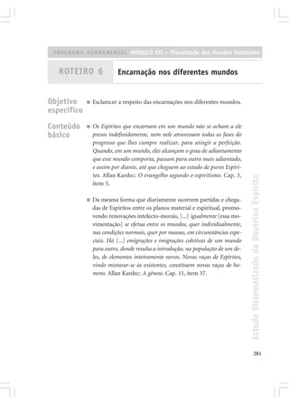 PROGRAMA FUNDAMENTAL MÓDULO VII – Pluralidade dos Mundos Habitados


   ROTEIRO 6               Encarnação nos diferentes mundos


Objetivo     ■   Esclarecer a respeito das encarnações nos diferentes mundos.
específico
Conteúdo     ■   Os Espíritos que encarnam em um mundo não se acham a ele
básico           presos indefinidamente, nem nele atravessam todas as fases do
                 progresso que lhes cumpre realizar, para atingir a perfeição.
                 Quando, em um mundo, eles alcançam o grau de adiantamento
                 que esse mundo comporta, passam para outro mais adiantado,
                 e assim por diante, até que cheguem ao estado de puros Espíri-
                 tos. Allan Kardec: O evangelho segundo o espiritismo. Cap. 3,




                                                                                   Estudo Sistematizado da Doutrina Espírita
                 item 5.

             ■   Da mesma forma que diariamente ocorrem partidas e chega-
                 das de Espíritos entre os planos material e espiritual, promo-
                 vendo renovações intelecto-morais, [...] igualmente [essa mo-
                 vimentação] se efetua entre os mundos, quer individualmente,
                 nas condições normais, quer por massas, em circunstâncias espe-
                 ciais. Há [...] emigrações e imigrações coletivas de um mundo
                 para outro, donde resulta a introdução, na população de um de-
                 les, de elementos inteiramente novos. Novas raças de Espíritos,
                 vindo misturar-se às existentes, constituem novas raças de ho-
                 mens. Allan Kardec: A gênese. Cap. 11, item 37.




                                                                                          281
 