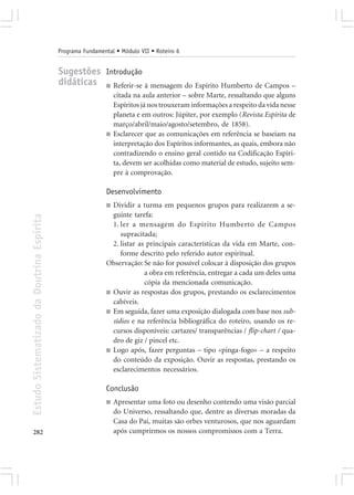 Programa Fundamental • Módulo VII • Roteiro 6


                                            Sugestões Introdução
                                            didáticas ■ Referir-se à mensagem do Espírito Humberto de Campos –
                                                                 citada na aula anterior – sobre Marte, ressaltando que alguns
                                                                 Espíritos já nos trouxeram informações a respeito da vida nesse
                                                                 planeta e em outros: Júpiter, por exemplo (Revista Espírita de
                                                                 março/abril/maio/agosto/setembro, de 1858).
                                                             ■   Esclarecer que as comunicações em referência se baseiam na
                                                                 interpretação dos Espíritos informantes, as quais, embora não
                                                                 contradizendo o ensino geral contido na Codificação Espíri-
                                                                 ta, devem ser acolhidas como material de estudo, sujeito sem-
                                                                 pre à comprovação.

                                                             Desenvolvimento
                                                             ■ Dividir a turma em pequenos grupos para realizarem a se-
                                                               guinte tarefa:
Estudo Sistematizado da Doutrina Espírita




                                                               1. ler a mensagem do Espírito Humberto de Campos
                                                                  supracitada;
                                                               2. listar as principais características da vida em Marte, con-
                                                                  forme descrito pelo referido autor espiritual.
                                                             Observação: Se não for possível colocar à disposição dos grupos
                                                                           a obra em referência, entregar a cada um deles uma
                                                                           cópia da mencionada comunicação.
                                                             ■ Ouvir as respostas dos grupos, prestando os esclarecimentos
                                                               cabíveis.
                                                             ■ Em seguida, fazer uma exposição dialogada com base nos sub-
                                                               sídios e na referência bibliográfica do roteiro, usando os re-
                                                               cursos disponíveis: cartazes/ transparências / flip-chart / qua-
                                                               dro de giz / pincel etc.
                                                             ■ Logo após, fazer perguntas – tipo «pinga-fogo» – a respeito
                                                               do conteúdo da exposição. Ouvir as respostas, prestando os
                                                               esclarecimentos necessários.

                                                             Conclusão
                                                             ■   Apresentar uma foto ou desenho contendo uma visão parcial
                                                                 do Universo, ressaltando que, dentre as diversas moradas da
                                                                 Casa do Pai, muitas são orbes venturosos, que nos aguardam
282                                                              após cumprirmos os nossos compromissos com a Terra.
 