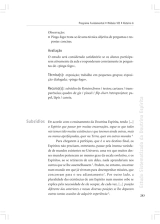 Programa Fundamental • Módulo VII • Roteiro 6


            Observação:
            ■ Pinga-fogo: trata-se de uma técnica objetiva de perguntas e res-
              postas concisas.

            Avaliação
            O estudo será considerado satisfatório se os alunos participa-
            rem ativamente da aula e responderem corretamente às pergun-
            tas do «pinga-fogo».

            Técnica(s): exposição; trabalho em pequenos grupos; exposi-
            ção dialogada; «pinga-fogo».

            Recurso(s): subsídios do Roteiro;livros / textos; cartazes / trans-
            parências; quadro de giz / pincel / flip-chart /retroprojetor; pa-
            pel, lápis / caneta.




                                                                                    Estudo Sistematizado da Doutrina Espírita
Subsídios   De acordo com o ensinamento da Doutrina Espírita, tendo [...]
            o Espírito que passar por muitas encarnações, segue-se que todos
            nós temos tido muitas existências e que teremos ainda outras, mais
            ou menos aperfeiçoadas, quer na Terra, quer em outros mundos 4.
                  Para chegarem à perfeição, que é o seu destino final, os
            Espíritos não precisam, entretanto, passar pela imensa varieda-
            de de mundos existentes no Universo, uma vez que muitos des-
            ses mundos pertencem ao mesmo grau da escala evolutiva, e os
            Espíritos, ao se retirarem de um deles, nada aprenderiam nos
            outros que se lhe assemelhassem 5. Podem, no entanto, encarnar
            num mundo em que já viveram para desempenhar missões, que
            concorram para o seu adiantamento 7. Por outro lado, a
            pluralidade das existências de um Espírito num mesmo orbe se
            explica pela necessidade de ele ocupar, de cada vez, [...] posição
            diferente das anteriores e nessas diversas posições se lhe deparam
            outras tantas ocasiões de adquirir experiência 6.
                                                                                           283
 