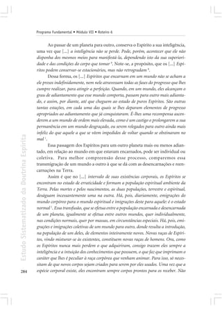 Programa Fundamental • Módulo VII • Roteiro 6


                                                   Ao passar de um planeta para outro, conserva o Espírito a sua inteligência,
                                            uma vez que [...] a inteligência não se perde. Pode, porém, acontecer que ele não
                                            disponha dos mesmos meios para manifestá-la, dependendo isto da sua superiori-
                                            dade e das condições do corpo que tomar 9. Note-se, a propósito, que os [...] Espí-
                                            ritos podem conservar-se estacionários, mas não retrogradam 8.
                                                   Dessa forma, os [...] Espíritos que encarnam em um mundo não se acham a
                                            ele presos indefinidamente, nem nele atravessam todas as fases do progresso que lhes
                                            cumpre realizar, para atingir a perfeição. Quando, em um mundo, eles alcançam o
                                            grau de adiantamento que esse mundo comporta, passam para outro mais adianta-
                                            do, e assim, por diante, até que cheguem ao estado de puros Espíritos. São outras
                                            tantas estações, em cada uma das quais se lhes deparam elementos de progresso
                                            apropriados ao adiantamento que já conquistaram. É-lhes uma recompensa ascen-
                                            derem a um mundo de ordem mais elevada, como é um castigo o prolongarem a sua
                                            permanência em um mundo desgraçado, ou serem relegados para outro ainda mais
                                            infeliz do que aquele a que se vêem impedidos de voltar quando se obstinaram no
Estudo Sistematizado da Doutrina Espírita




                                            mal 1.
                                                   Essa passagem dos Espíritos para um outro planeta mais ou menos adian-
                                            tado, em relação ao mundo em que estavam encarnados, pode ser individual ou
                                            coletiva. Para melhor compreensão desse processo, comparemos essa
                                            transmigração de um mundo a outro à que se dá com as desencarnações e reen-
                                            carnações na Terra.
                                                   Assim é que no [...] intervalo de suas existências corporais, os Espíritos se
                                            encontram no estado de erraticidade e formam a população espiritual ambiente da
                                            Terra. Pelas mortes e pelos nascimentos, as duas populações, terrestre e espiritual,
                                            deságuam incessantemente uma na outra. Há, pois, diariamente, emigrações do
                                            mundo corpóreo para o mundo espiritual e imigrações deste para aquele: é o estado
                                            normal 2. Essa transfusão, que se efetua entre a população encarnada e desencarnada
                                            de um planeta, igualmente se efetua entre outros mundos, quer individualmente,
                                            nas condições normais, quer por massas, em circunstâncias especiais. Há, pois, emi-
                                            grações e imigrações coletivas de um mundo para outro, donde resulta a introdução,
                                            na população de um deles, de elementos inteiramente novos. Novas raças de Espíri-
                                            tos, vindo misturar-se às existentes, constituem novas raças de homens. Ora, como
                                            os Espíritos nunca mais perdem o que adquiriram, consigo trazem eles sempre a
                                            inteligência e a intuição dos conhecimentos que possuem, o que faz que imprimam o
                                            caráter que lhes é peculiar à raça corpórea que venham animar. Para isso, só neces-
                                            sitam de que novos corpos sejam criados para serem por eles usados. Uma vez que a
284                                         espécie corporal existe, eles encontram sempre corpos prontos para os receber. Não
 