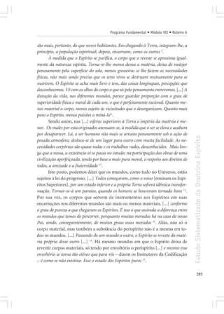 Programa Fundamental • Módulo VII • Roteiro 6


são mais, portanto, do que novos habitantes. Em chegando à Terra, integram-lhe, a
princípio, a população espiritual; depois, encarnam, como os outros 3.
        À medida que o Espírito se purifica, o corpo que o reveste se aproxima igual-
mente da natureza espírita. Torna-se-lhe menos densa a matéria, deixa de rastejar
penosamente pela superfície do solo, menos grosseiras se lhe fazem as necessidades
físicas, não mais sendo preciso que os seres vivos se destruam mutuamente para se
nutrirem. O Espírito se acha mais livre e tem, das coisas longínquas, percepções que
desconhecemos. Vê com os olhos do corpo o que só pelo pensamento entrevemos. [...] A
duração da vida, nos diferentes mundos, parece guardar proporção com o grau de
superioridade física e moral de cada um, o que é perfeitamente racional. Quanto me-
nos material o corpo, menos sujeito às vicissitudes que o desorganizam. Quanto mais
puro o Espírito, menos paixões a miná-lo11.
        Sendo assim, nas [...] esferas superiores à Terra o império da matéria é me-
nor. Os males por esta originados atenuam-se, à medida que o ser se eleva e acabam
por desaparecer. Lá, o ser humano não mais se arrasta penosamente sob a ação de




                                                                                         Estudo Sistematizado da Doutrina Espírita
pesada atmosfera; desloca-se de um lugar para outro com muita facilidade. As ne-
cessidades corpóreas são quase nulas e os trabalhos rudes, desconhecidos. Mais lon-
ga que a nossa, a existência aí se passa no estudo, na participação das obras de uma
civilização aperfeiçoada, tendo por base a mais pura moral, o respeito aos direitos de
todos, a amizade e a fraternidade 15.
        Isto posto, podemos dizer que os mundos, como tudo no Universo, estão
sujeitos à lei do progresso. [...] Todos começaram, como o vosso [ensinam os Espí-
ritos Superiores], por um estado inferior e a própria Terra sofrerá idêntica transfor-
mação. Tornar-se-á um paraíso, quando os homens se houveram tornado bons 12.
Por sua vez, os corpos que servem de instrumentos aos Espíritos em suas
encarnações nos diferentes mundos são mais ou menos materiais, [...] conforme
o grau de pureza a que chegaram os Espíritos. É isso o que assinala a diferença entre
os mundos que temos de percorrer, porquanto muitas moradas há na casa de nosso
Pai, sendo, conseguintemente, de muitos graus essas moradas 10. Aliás, não só o
corpo material, mas também a substância do perispírito não é a mesma em to-
dos os mundos. [...] Passando de um mundo a outro, o Espírito se reveste da maté-
ria própria desse outro [...] 14. Há mesmo mundos em que o Espírito deixa de
revestir corpos materiais, só tendo por envoltório o perispírito [...] e mesmo esse
envoltório se torna tão etéreo que para vós – dizem os Instrutores da Codificação
– é como se não existisse. Esse o estado dos Espíritos puros 13.

                                                                                                285
 