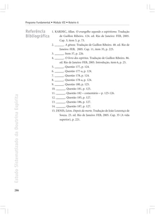 Programa Fundamental • Módulo VII • Roteiro 6


                                            Referência            1. KARDEC, Allan. O evangelho segundo o espiritismo. Tradução
                                            Bibliográfica               de Guillon Ribeiro. 124. ed. Rio de Janeiro: FEB, 2005.
                                                                        Cap. 3, item 5, p. 73.
                                                                  2. ______. A gênese. Tradução de Guillon Ribeiro. 48. ed. Rio de
                                                                        Janeiro: FEB, 2005. Cap. 11, item 35, p. 225.
                                                                  3. ______. Item 37, p. 226.
                                                                  4. ______. O livro dos espíritos. Tradução de Guillon Ribeiro. 86.
                                                                        ed. Rio de Janeiro: FEB, 2005. Introdução, item 6, p. 25.
                                                                  5. ______. Questão 177, p. 124.
                                                                  6. ______. Questão 177-a, p. 124.
                                                                  7. ______. Questão 178, p. 124.
                                                                  8. ______. Questão 178-a, p. 124.
                                                                  9. ______. Questão 180, p. 125.
                                                                  10. ______. Questão 181, p. 125.
                                                                  11. ______. Questão 182 – comentário – p. 125-126.
Estudo Sistematizado da Doutrina Espírita




                                                                  12. ______. Questão 185, p. 127.
                                                                  13. ______. Questão 186, p. 127.
                                                                  14. ______. Questão 187, p. 127.
                                                                  15. DENIS, Léon. Depois da morte. Tradução de João Lourenço de
                                                                        Souza. 25. ed. Rio de Janeiro: FEB, 2005. Cap. 35 (A vida
                                                                        superior), p. 221.




286
 