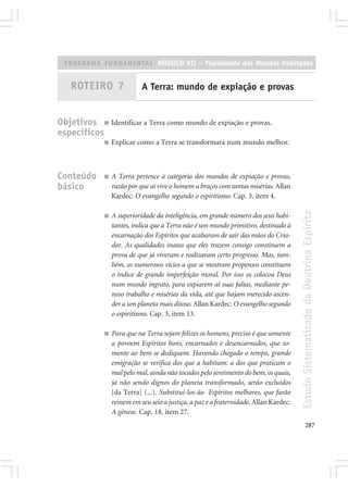 PROGRAMA FUNDAMENTAL MÓDULO VII – Pluralidade dos Mundos Habitados


   ROTEIRO 7                 A Terra: mundo de expiação e provas


Objetivos ■ Identificar a Terra como mundo de expiação e provas.
específicos
              ■   Explicar como a Terra se transformará num mundo melhor.



Conteúdo      ■   A Terra pertence à categoria dos mundos de expiação e provas,
básico            razão por que aí vive o homem a braços com tantas misérias. Allan
                  Kardec: O evangelho segundo o espiritismo. Cap. 3, item 4.




                                                                                        Estudo Sistematizado da Doutrina Espírita
              ■   A superioridade da inteligência, em grande número dos seus habi-
                  tantes, indica que a Terra não é um mundo primitivo, destinado à
                  encarnação dos Espíritos que acabaram de sair das mãos do Cria-
                  dor. As qualidades inatas que eles trazem consigo constituem a
                  prova de que já viveram e realizaram certo progresso. Mas, tam-
                  bém, os numerosos vícios a que se mostram propensos constituem
                  o índice de grande imperfeição moral. Por isso os colocou Deus
                  num mundo ingrato, para expiarem aí suas faltas, mediante pe-
                  noso trabalho e misérias da vida, até que hajam merecido ascen-
                  der a um planeta mais ditoso. Allan Kardec: O evangelho segundo
                  o espiritismo. Cap. 3, item 13.

              ■   Para que na Terra sejam felizes os homens, preciso é que somente
                  a povoem Espíritos bons, encarnados e desencarnados, que so-
                  mente ao bem se dediquem. Havendo chegado o tempo, grande
                  emigração se verifica dos que a habitam: a dos que praticam o
                  mal pelo mal, ainda não tocados pelo sentimento do bem, os quais,
                  já não sendo dignos do planeta transformado, serão excluídos
                  [da Terra] (...). Substituí-los-ão Espíritos melhores, que farão
                  reinem em seu seio a justiça, a paz e a fraternidade. Allan Kardec:
                  A gênese. Cap. 18, item 27.
                                                                                               287
 