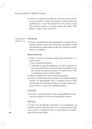 Programa Fundamental • Módulo VII • Roteiro 7


                                                             ■   A Terra [...] não terá de transformar-se por meio de um cataclis-
                                                                 mo que aniquile de súbito uma geração. A atual desaparecerá
                                                                 gradualmente e a nova lhe sucederá do mesmo modo, sem que
                                                                 haja mudança alguma na ordem natural das coisas. Allan
                                                                 Kardec: A gênese. Cap. 18, item 27.




                                            Sugestões Introdução
                                            didáticas ■ Sondar o entendimento dos participantes a respeito das ex-
                                                                 pressões final dos tempos e fim do mundo, escrevendo as idéias
                                                                 apresentadas no quadro de giz ou flip-chart (não fazer comen-
                                                                 tários no momento).

                                                             Desenvolvimento
Estudo Sistematizado da Doutrina Espírita




                                                             ■   Dividir a turma em pequenos grupos para realizarem a se-
                                                                 guinte tarefa:
                                                                 1. ler os subsídios do Roteiro;
                                                                 2. responder às seguintes perguntas: a) O que é expiação e o
                                                                    que são provas? b) Que razões nos levam a considerar a Terra
                                                                    um mundo de expiação e provas? c) De que forma a Terra
                                                                    se transformará num mundo melhor?
                                                             ■   Ouvir as respostas dos representantes dos grupos.
                                                             ■   Prestar os esclarecimentos necessários à boa compreensão do
                                                                 assunto. Na oportunidade, fazer a correlação entre as idéias
                                                                 apresentadas na introdução da aula e as respostas dadas à per-
                                                                 gunta da letra «c», item 2 do trabalho de grupo.

                                                             Conclusão
                                                             ■   Encerrar a aula destacando a nossa responsabilidade no pro-
                                                                 cesso de ascensão da Terra na hierarquia dos mundos.

                                                             Avaliação
                                                             O estudo será considerado satisfatório se os participantes, no
                                                             trabalho em grupo, identificarem a Terra como mundo de expi-
                                                             ação e provas, e explicarem como o nosso planeta se transfor-
288                                                          mará num mundo melhor.
 