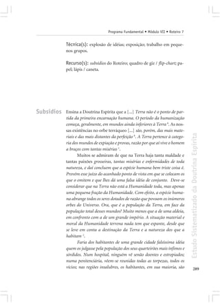 Programa Fundamental • Módulo VII • Roteiro 7


            Técnica(s): explosão de idéias; exposição; trabalho em peque-
            nos grupos.

            Recurso(s): subsídios do Roteiro; quadro de giz / flip-chart; pa-
            pel; lápis / caneta.




Subsídios   Ensina a Doutrina Espírita que a [...] Terra não é o ponto de par-
            tida da primeira encarnação humana. O período da humanização
            começa, geralmente, em mundos ainda inferiores à Terra 9. As nos-
            sas existências no orbe terráqueo [...] são, porém, das mais mate-




                                                                                    Estudo Sistematizado da Doutrina Espírita
            riais e das mais distantes da perfeição 8. A Terra pertence à catego-
            ria dos mundos de expiação e provas, razão por que aí vive o homem
            a braços com tantas misérias 1.
                   Muitos se admiram de que na Terra haja tanta maldade e
            tantas paixões grosseiras, tantas misérias e enfermidades de toda
            natureza, e daí concluem que a espécie humana bem triste coisa é.
            Provém esse juízo do acanhado ponto de vista em que se colocam os
            que o emitem e que lhes dá uma falsa idéia de conjunto. Deve-se
            considerar que na Terra não está a Humanidade toda, mas apenas
            uma pequena fração da Humanidade. Com efeito, a espécie huma-
            na abrange todos os seres dotados de razão que povoam os inúmeros
            orbes do Universo. Ora, que é a população da Terra, em face da
            população total desses mundos? Muito menos que a de uma aldeia,
            em confronto com a de um grande império. A situação material e
            moral da Humanidade terrena nada tem que espante, desde que
            se leve em conta a destinação da Terra e a natureza dos que a
            habitam 2.
                   Faria dos habitantes de uma grande cidade falsíssima idéia
            quem os julgasse pela população dos seus quarteirões mais ínfimos e
            sórdidos. Num hospital, ninguém vê senão doentes e estropiados;
            numa penitenciária, vêem-se reunidas todas as torpezas, todos os
            vícios; nas regiões insalubres, os habitantes, em sua maioria, são             289
 