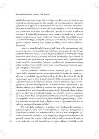 Programa Fundamental • Módulo VII • Roteiro 7


                                            pálidos, franzinos e enfermiços. Pois bem: figure-se a Terra como um subúrbio, um
                                            hospital, uma penitenciária, um sítio malsão, e ela é simultaneamente tudo isso, e
                                            compreender-se-á por que as aflições sobrelevam aos gozos, porquanto não se man-
                                            dam para o hospital os que se acham com saúde, nem para as casas de correção os
                                            que nenhum mal praticaram; nem os hospitais e as casas de correção se podem ter
                                            por lugares de deleite. Ora, assim como, numa cidade, a população não se encontra
                                            toda nos hospitais ou nas prisões, também na Terra não está a Humanidade inteira.
                                            E, do mesmo modo que do hospital saem os que se curaram e da prisão os que cum-
                                            priram suas penas, o homem deixa a Terra, quando está curado de suas enfermida-
                                            des morais 3.
                                                   A superioridade da inteligência, em grande número dos seus habitantes, indi-
                                            ca que a Terra não é um mundo primitivo, destinado à encarnação dos Espíritos que
                                            acabaram de sair das mãos do Criador. As qualidades inatas que eles trazem consigo
                                            constituem a prova de que já viveram e realizaram certo progresso. Mas, também, os
                                            numerosos vícios a que se mostram propensos constituem o índice de grande imper-
Estudo Sistematizado da Doutrina Espírita




                                            feição moral. Por isso os colocou Deus num mundo ingrato, para expiarem aí suas
                                            faltas, mediante penoso trabalho e misérias da vida, até que hajam merecido ascen-
                                            der a um planeta mais ditoso 4.
                                                   Note-se, entretanto, conforme assinala Emmanuel, que a [...] capacidade
                                            intelectual do homem terrestre é excessivamente reduzida, em face dos elevados po-
                                            deres da personalidade espiritual independente dos laços da matéria. Os elos da
                                            reencarnação fazem o papel de quebra-luz sobre todas as conquistas anteriores do
                                            Espírito reencarnado. Nessa sombra, reside o acervo de lembranças vagas, de voca-
                                            ções inatas, de numerosas experiências, de valores naturais e espontâneos, a que
                                            chamais subconsciência. O homem comum é uma representação parcial do homem
                                            transcendente, que será reintegrado nas suas aquisições do passado, depois de haver
                                            cumprido a prova ou a missão exigidas pelas suas condições morais, no mecanismo
                                            da justiça divina. Aliás, a incapacidade intelectual do homem físico tem sua origem
                                            na sua própria situação, caracterizada pela necessidade de provas amargas. O cére-
                                            bro humano é um aparelho frágil e deficiente, onde o Espírito em queda tem de
                                            valorizar as suas realizações de trabalho 12.
                                                   Por outro lado, também [...] se explicam pela pluralidade das existências e
                                            pela destinação da Terra, como mundo expiatório, as anomalias que apresenta a
                                            distribuição da ventura e da desventura entre os bons e os maus neste planeta. Se-
                                            melhante anomalia, contudo, só existe na aparência, porque considerada tão-só do
                                            ponto de vista da vida presente. Aquele que se elevar, pelo pensamento, de maneira
290                                         a apreender toda uma série de existências, verá que a cada um é atribuída a parte
 