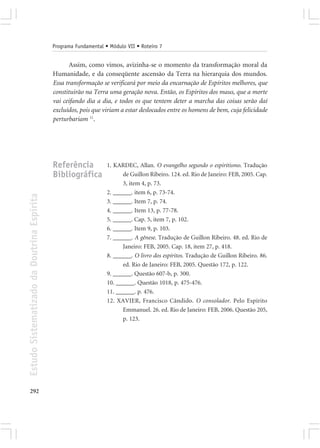 Programa Fundamental • Módulo VII • Roteiro 7


                                                   Assim, como vimos, avizinha-se o momento da transformação moral da
                                            Humanidade, e da conseqüente ascensão da Terra na hierarquia dos mundos.
                                            Essa transformação se verificará por meio da encarnação de Espíritos melhores, que
                                            constituirão na Terra uma geração nova. Então, os Espíritos dos maus, que a morte
                                            vai ceifando dia a dia, e todos os que tentem deter a marcha das coisas serão daí
                                            excluídos, pois que viriam a estar deslocados entre os homens de bem, cuja felicidade
                                            perturbariam 11.




                                            Referência            1. KARDEC, Allan. O evangelho segundo o espiritismo. Tradução
                                            Bibliográfica               de Guillon Ribeiro. 124. ed. Rio de Janeiro: FEB, 2005. Cap.
                                                                        3, item 4, p. 73.
                                                                  2. ______. item 6, p. 73-74.
Estudo Sistematizado da Doutrina Espírita




                                                                  3. ______. Item 7, p. 74.
                                                                  4. ______. Item 13, p. 77-78.
                                                                  5. ______. Cap. 5, item 7, p. 102.
                                                                  6. ______. Item 9, p. 103.
                                                                  7. ______. A gênese. Tradução de Guillon Ribeiro. 48. ed. Rio de
                                                                        Janeiro: FEB, 2005. Cap. 18, item 27, p. 418.
                                                                  8. ______. O livro dos espíritos. Tradução de Guillon Ribeiro. 86.
                                                                        ed. Rio de Janeiro: FEB, 2005. Questão 172, p. 122.
                                                                  9. ______. Questão 607-b, p. 300.
                                                                  10. ______. Questão 1018, p. 475-476.
                                                                  11. ______. p. 476.
                                                                  12. XAVIER, Francisco Cândido. O consolador. Pelo Espírito
                                                                        Emmanuel. 26. ed. Rio de Janeiro: FEB, 2006. Questão 205,
                                                                        p. 123.




292
 