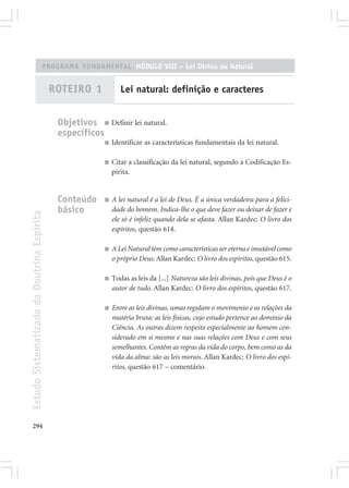PROGRAMA FUNDAMENTAL MÓDULO VIII – Lei Divina ou Natural


                                            ROTEIRO 1            Lei natural: definição e caracteres


                                             Objetivos ■ Definir lei natural.
                                             específicos
                                                          ■   Identificar as características fundamentais da lei natural.

                                                          ■   Citar a classificação da lei natural, segundo a Codificação Es-
                                                              pírita.


                                             Conteúdo     ■   A lei natural é a lei de Deus. É a única verdadeira para a felici-
                                             básico           dade do homem. Indica-lhe o que deve fazer ou deixar de fazer e
Estudo Sistematizado da Doutrina Espírita




                                                              ele só é infeliz quando dela se afasta. Allan Kardec: O livro dos
                                                              espíritos, questão 614.

                                                          ■   A Lei Natural tem como características ser eterna e imutável como
                                                              o próprio Deus. Allan Kardec: O livro dos espíritos, questão 615.

                                                          ■   Todas as leis da [...] Natureza são leis divinas, pois que Deus é o
                                                              autor de tudo. Allan Kardec: O livro dos espíritos, questão 617.

                                                          ■   Entre as leis divinas, umas regulam o movimento e as relações da
                                                              matéria bruta: as leis físicas, cujo estudo pertence ao domínio da
                                                              Ciência. As outras dizem respeito especialmente ao homem con-
                                                              siderado em si mesmo e nas suas relações com Deus e com seus
                                                              semelhantes. Contêm as regras da vida do corpo, bem como as da
                                                              vida da alma: são as leis morais. Allan Kardec: O livro dos espí-
                                                              ritos, questão 617 – comentário.




294
 