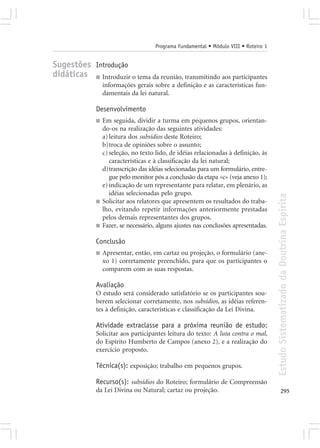 Programa Fundamental • Módulo VIII • Roteiro 1


Sugestões Introdução
didáticas ■ Introduzir o tema da reunião, transmitindo aos participantes
                  informações gerais sobre a definição e as características fun-
                  damentais da lei natural.

              Desenvolvimento
              ■   Em seguida, dividir a turma em pequenos grupos, orientan-
                  do-os na realização das seguintes atividades:
                  a) leitura dos subsídios deste Roteiro;
                  b)troca de opiniões sobre o assunto;
                  c) seleção, no texto lido, de idéias relacionadas à definição, às
                     características e à classificação da lei natural;
                  d)transcrição das idéias selecionadas para um formulário, entre-
                     gue pelo monitor pós a conclusão da etapa «c» (veja anexo 1);
                  e) indicação de um representante para relatar, em plenário, as
                     idéias selecionadas pelo grupo.




                                                                                       Estudo Sistematizado da Doutrina Espírita
              ■   Solicitar aos relatores que apresentem os resultados do traba-
                  lho, evitando repetir informações anteriormente prestadas
                  pelos demais representantes dos grupos.
              ■   Fazer, se necessário, alguns ajustes nas conclusões apresentadas.

              Conclusão
              ■   Apresentar, então, em cartaz ou projeção, o formulário (ane-
                  xo 1) corretamente preenchido, para que os participantes o
                  comparem com as suas respostas.

              Avaliação
              O estudo será considerado satisfatório se os participantes sou-
              berem selecionar corretamente, nos subsídios, as idéias referen-
              tes à definição, características e classificação da Lei Divina.

              Atividade extraclasse para a próxima reunião de estudo:
              Solicitar aos participantes leitura do texto: A luta contra o mal,
              do Espírito Humberto de Campos (anexo 2), e a realização do
              exercício proposto.

              Técnica(s): exposição; trabalho em pequenos grupos.

              Recurso(s): subsídios do Roteiro; formulário de Compreensão
              da Lei Divina ou Natural; cartaz ou projeção.                                   295
 