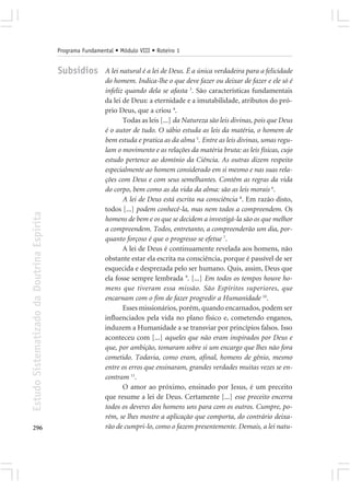 Programa Fundamental • Módulo VIII • Roteiro 1


                                            Subsídios        A lei natural é a lei de Deus. É a única verdadeira para a felicidade
                                                             do homem. Indica-lhe o que deve fazer ou deixar de fazer e ele só é
                                                             infeliz quando dela se afasta 3. São características fundamentais
                                                             da lei de Deus: a eternidade e a imutabilidade, atributos do pró-
                                                             prio Deus, que a criou 4.
                                                                    Todas as leis [...] da Natureza são leis divinas, pois que Deus
                                                             é o autor de tudo. O sábio estuda as leis da matéria, o homem de
                                                             bem estuda e pratica as da alma 5. Entre as leis divinas, umas regu-
                                                             lam o movimento e as relações da matéria bruta: as leis físicas, cujo
                                                             estudo pertence ao domínio da Ciência. As outras dizem respeito
                                                             especialmente ao homem considerado em si mesmo e nas suas rela-
                                                             ções com Deus e com seus semelhantes. Contêm as regras da vida
                                                             do corpo, bem como as da vida da alma: são as leis morais 6.
                                                                    A lei de Deus está escrita na consciência 8. Em razão disto,
                                                             todos [...] podem conhecê-la, mas nem todos a compreendem. Os
Estudo Sistematizado da Doutrina Espírita




                                                             homens de bem e os que se decidem a investigá-la são os que melhor
                                                             a compreendem. Todos, entretanto, a compreenderão um dia, por-
                                                             quanto forçoso é que o progresso se efetue 7.
                                                                    A lei de Deus é continuamente revelada aos homens, não
                                                             obstante estar ela escrita na consciência, porque é passível de ser
                                                             esquecida e desprezada pelo ser humano. Quis, assim, Deus que
                                                             ela fosse sempre lembrada 9. [...] Em todos os tempos houve ho-
                                                             mens que tiveram essa missão. São Espíritos superiores, que
                                                             encarnam com o fim de fazer progredir a Humanidade 10.
                                                                    Esses missionários, porém, quando encarnados, podem ser
                                                             influenciados pela vida no plano físico e, cometendo enganos,
                                                             induzem a Humanidade a se transviar por princípios falsos. Isso
                                                             aconteceu com [...] aqueles que não eram inspirados por Deus e
                                                             que, por ambição, tomaram sobre si um encargo que lhes não fora
                                                             cometido. Todavia, como eram, afinal, homens de gênio, mesmo
                                                             entre os erros que ensinaram, grandes verdades muitas vezes se en-
                                                             contram 11.
                                                                    O amor ao próximo, ensinado por Jesus, é um preceito
                                                             que resume a lei de Deus. Certamente [...] esse preceito encerra
                                                             todos os deveres dos homens uns para com os outros. Cumpre, po-
                                                             rém, se lhes mostre a aplicação que comporta, do contrário deixa-
296                                                          rão de cumpri-lo, como o fazem presentemente. Demais, a lei natu-
 