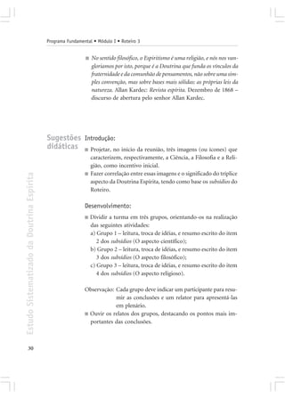 Programa Fundamental • Módulo I • Roteiro 3


                                                             ■   No sentido filosófico, o Espiritismo é uma religião, e nós nos van-
                                                                 gloriamos por isto, porque é a Doutrina que funda os vínculos da
                                                                 fraternidade e da comunhão de pensamentos, não sobre uma sim-
                                                                 ples convenção, mas sobre bases mais sólidas: as próprias leis da
                                                                 natureza. Allan Kardec: Revista espírita. Dezembro de 1868 –
                                                                 discurso de abertura pelo senhor Allan Kardec.




                                            Sugestões Introdução:
                                            didáticas ■ Projetar, no início da reunião, três imagens (ou ícones) que
                                                                 caracterizem, respectivamente, a Ciência, a Filosofia e a Reli-
                                                                 gião, como incentivo inicial.
                                                             ■   Fazer correlação entre essas imagens e o significado do tríplice
Estudo Sistematizado da Doutrina Espírita




                                                                 aspecto da Doutrina Espírita, tendo como base os subsídios do
                                                                 Roteiro.

                                                             Desenvolvimento:
                                                             ■   Dividir a turma em três grupos, orientando-os na realização
                                                                 das seguintes atividades:
                                                                 a) Grupo 1 – leitura, troca de idéias, e resumo escrito do item
                                                                    2 dos subsídios (O aspecto científico);
                                                                 b) Grupo 2 – leitura, troca de idéias, e resumo escrito do item
                                                                    3 dos subsídios (O aspecto filosófico);
                                                                 c) Grupo 3 – leitura, troca de idéias, e resumo escrito do item
                                                                    4 dos subsídios (O aspecto religioso).

                                                             Observação: Cada grupo deve indicar um participante para resu-
                                                                         mir as conclusões e um relator para apresentá-las
                                                                         em plenário.
                                                             ■ Ouvir os relatos dos grupos, destacando os pontos mais im-
                                                               portantes das conclusões.



       30
 