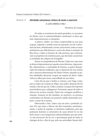 Programa Fundamental • Módulo VIII • Roteiro 1


                                            Anexo 2          Atividade extraclasse: leitura de texto e exercício
                                                                                   A LUTA CONTRA O MAL*.
                                                                                                        Humberto de Campos

                                                                    De todas as ocorrências da tarefa apostólica, os encontros
                                                             do Mestre com os endemoninhados constituíam os fatos que
                                                             mais impressionavam os discípulos.
                                                                    A palavra «diabo» era então compreendida na sua justa
                                                             acepção. Segundo o sentido exato da expressão, era ele o adver-
                                                             sário do bem, simbolizando o termo, dessa forma, todos os maus
                                                             sentimentos que dificultavam o acesso das almas à aceitação da
                                                             Boa Nova e todos os homens de vida perversa, que contraria-
                                                             vam os propósitos da existência pura, que deveriam caracterizar
                                                             as atividades dos adeptos do Evangelho.
Estudo Sistematizado da Doutrina Espírita




                                                                    Dentre os companheiros do Messias, Tadeu era o que mais
                                                             se deixava impressionar por aquelas cenas dolorosas. Aguçavam-
                                                             lhe, sobremaneira, a curiosidade de homem, os gritos desespe-
                                                             rados dos Espíritos malfazejos, que se afastavam de suas vítimas
                                                             sob a amorosa determinação do Mestre Divino. Quando os po-
                                                             bres obsidiados deixavam escapar um suspiro de alívio, Tadeu
                                                             volvia os olhos para Jesus, maravilhado de seus feitos.
                                                                    Certo dia em que o Senhor se retirara, com Tiago e João,
                                                             para os lados de Cesaréia de Filipe, uma pobre demente lhe foi
                                                             trazida, a fim de que ele, Tadeu, anulasse a atuação dos Espíritos
                                                             perturbadores que a subjugavam. Entretanto, apesar de todos os
                                                             esforços de sua boa-vontade, Tadeu não conseguiu modificar a
                                                             situação. Somente no dia imediato, ao anoitecer, na presença
                                                             confortadora do Messias, foi possível à infeliz dementada recu-
                                                             perar o senso de si mesma.
                                                                    Observando o fato, Tadeu caiu em sério e profundo cis-
                                                             mar. Por que razão o Mestre não lhes transmitia, automatica-
                                                             mente, o poder de expulsar os demônios malfazejos, para que
                                                             pudessem dominar os adversários da causa divina? Se era tão
                                                             fácil a Jesus a cura integral dos endemoninhados, por que moti-
                                                             vo não provocava ele de vez a aproximação geral de todos os
                                                             inimigos da luz, a fim de que, pela sua autoridade, fossem defi-
300
 