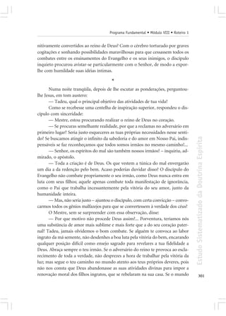 Programa Fundamental • Módulo VIII • Roteiro 1


nitivamente convertidos ao reino de Deus? Com o cérebro torturado por graves
cogitações e sonhando possibilidades maravilhosas para que cessassem todos os
combates entre os ensinamentos do Evangelho e os seus inimigos, o discípulo
inquieto procurou avistar-se particularmente com o Senhor, de modo a expor-
lhe com humildade suas idéias íntimas.

                                       *
      Numa noite tranqüila, depois de lhe escutar as ponderações, perguntou-
lhe Jesus, em tom austero:
      — Tadeu, qual o principal objetivo das atividades de tua vida?
      Como se recebesse uma centelha de inspiração superior, respondeu o dis-
cípulo com sinceridade:
      — Mestre, estou procurando realizar o reino de Deus no coração.
      — Se procuras semelhante realidade, por que a reclamas no adversário em
primeiro lugar? Seria justo esqueceres as tuas próprias necessidades nesse senti-




                                                                                       Estudo Sistematizado da Doutrina Espírita
do? Se buscamos atingir o infinito da sabedoria e do amor em Nosso Pai, indis-
pensáveis se faz reconheçamos que todos somos irmãos no mesmo caminho!...
      — Senhor, os espíritos do mal são também nossos irmãos? – inquiriu, ad-
mirado, o apóstolo.
      — Toda a criação é de Deus. Os que vestem a túnica do mal envergarão
um dia a da redenção pelo bem. Acaso poderias duvidar disso? O discípulo do
Evangelho não combate propriamente o seu irmão, como Deus nunca entra em
luta com seus filhos; aquele apenas combate toda manifestação de ignorância,
como o Pai que trabalha incessantemente pela vitória do seu amor, junto da
humanidade inteira.
      — Mas, não seria justo – ajuntou o discípulo, com certa convicção – convo-
carmos todos os gênios malfazejos para que se convertessem à verdade dos céus?
      O Mestre, sem se surpreender com essa observação, disse:
      — Por que motivo não procede Deus assim?... Porventura, teríamos nós
uma substância de amor mais sublime e mais forte que a do seu coração pater-
nal? Tadeu, jamais olvidemos o bom combate. Se alguém te convoca ao labor
ingrato da má semente, não desdenhes a boa luta pela vitória do bem, encarando
qualquer posição difícil como ensejo sagrado para revelares a tua fidelidade a
Deus. Abraça sempre o teu irmão. Se o adversário do reino te provoca ao escla-
recimento de toda a verdade, não desprezes a hora de trabalhar pela vitória da
luz; mas segue o teu caminho no mundo atento aos teus próprios deveres, pois
não nos consta que Deus abandonasse as suas atividades divinas para impor a
renovação moral dos filhos ingratos, que se rebelaram na sua casa. Se o mundo                 301
 
