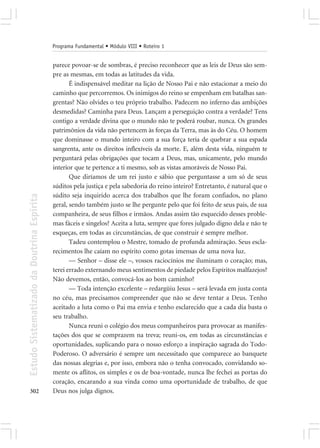 Programa Fundamental • Módulo VIII • Roteiro 1


                                            parece povoar-se de sombras, é preciso reconhecer que as leis de Deus são sem-
                                            pre as mesmas, em todas as latitudes da vida.
                                                   É indispensável meditar na lição de Nosso Pai e não estacionar a meio do
                                            caminho que percorremos. Os inimigos do reino se empenham em batalhas san-
                                            grentas? Não olvides o teu próprio trabalho. Padecem no inferno das ambições
                                            desmedidas? Caminha para Deus. Lançam a perseguição contra a verdade? Tens
                                            contigo a verdade divina que o mundo não te poderá roubar, nunca. Os grandes
                                            patrimônios da vida não pertencem às forças da Terra, mas às do Céu. O homem
                                            que dominasse o mundo inteiro com a sua força teria de quebrar a sua espada
                                            sangrenta, ante os direitos inflexíveis da morte. E, além desta vida, ninguém te
                                            perguntará pelas obrigações que tocam a Deus, mas, unicamente, pelo mundo
                                            interior que te pertence a ti mesmo, sob as vistas amoráveis de Nosso Pai.
                                                   Que diríamos de um rei justo e sábio que perguntasse a um só de seus
                                            súditos pela justiça e pela sabedoria do reino inteiro? Entretanto, é natural que o
                                            súdito seja inquirido acerca dos trabalhos que lhe foram confiados, no plano
Estudo Sistematizado da Doutrina Espírita




                                            geral, sendo também justo se lhe pergunte pelo que foi feito de seus pais, de sua
                                            companheira, de seus filhos e irmãos. Andas assim tão esquecido desses proble-
                                            mas fáceis e singelos? Aceita a luta, sempre que fores julgado digno dela e não te
                                            esqueças, em todas as circunstâncias, de que construir é sempre melhor.
                                                   Tadeu contemplou o Mestre, tomado de profunda admiração. Seus escla-
                                            recimentos lhe caíam no espírito como gotas imensas de uma nova luz.
                                                   — Senhor – disse ele –, vossos raciocínios me iluminam o coração; mas,
                                            terei errado externando meus sentimentos de piedade pelos Espíritos malfazejos?
                                            Não devemos, então, convocá-los ao bom caminho?
                                                   — Toda intenção excelente – redargüiu Jesus – será levada em justa conta
                                            no céu, mas precisamos compreender que não se deve tentar a Deus. Tenho
                                            aceitado a luta como o Pai ma envia e tenho esclarecido que a cada dia basta o
                                            seu trabalho.
                                                   Nunca reuni o colégio dos meus companheiros para provocar as manifes-
                                            tações dos que se comprazem na treva; reuni-os, em todas as circunstâncias e
                                            oportunidades, suplicando para o nosso esforço a inspiração sagrada do Todo-
                                            Poderoso. O adversário é sempre um necessitado que comparece ao banquete
                                            das nossas alegrias e, por isso, embora não o tenha convocado, convidando so-
                                            mente os aflitos, os simples e os de boa-vontade, nunca lhe fechei as portas do
                                            coração, encarando a sua vinda como uma oportunidade de trabalho, de que
302                                         Deus nos julga dignos.
 
