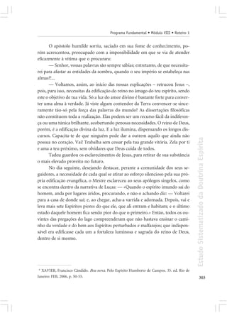 Programa Fundamental • Módulo VIII • Roteiro 1


       O apóstolo humilde sorriu, saciado em sua fome de conhecimento, po-
rém acrescentou, preocupado com a impossibilidade em que se via de atender
eficazmente à vítima que o procurara:
       — Senhor, vossas palavras são sempre sábias; entretanto, de que necessita-
rei para afastar as entidades da sombra, quando o seu império se estabeleça nas
almas?!...
       — Voltamos, assim, ao início das nossas explicações – retrucou Jesus –,
pois, para isso, necessitas da edificação do reino no âmago do teu espírito, sendo
este o objetivo de tua vida. Só a luz do amor divino é bastante forte para conver-
ter uma alma à verdade. Já viste algum contendor da Terra convencer-se since-
ramente tão-só pela força das palavras do mundo? As dissertações filosóficas
não constituem toda a realização. Elas podem ser um recurso fácil da indiferen-
ça ou uma túnica brilhante, acobertando penosas necessidades. O reino de Deus,
porém, é a edificação divina da luz. E a luz ilumina, dispensando os longos dis-
cursos. Capacita-te de que ninguém pode dar a outrem aquilo que ainda não




                                                                                           Estudo Sistematizado da Doutrina Espírita
possua no coração. Vai! Trabalha sem cessar pela tua grande vitória. Zela por ti
e ama a teu próximo, sem olvidares que Deus cuida de todos.
       Tadeu guardou os esclarecimentos de Jesus, para retirar de sua substância
o mais elevado proveito no futuro.
       No dia seguinte, desejando destacar, perante a comunidade dos seus se-
guidores, a necessidade de cada qual se atirar ao esforço silencioso pela sua pró-
pria edificação evangélica, o Mestre esclareceu ao seus apólogos singelos, como
se encontra dentro da narrativa de Lucas: — «Quando o espírito imundo sai do
homem, anda por lugares áridos, procurando, e não o achando diz: — Voltarei
para a casa de donde saí; e, ao chegar, acha-a varrida e adornada. Depois, vai e
leva mais sete Espíritos piores do que ele, que ali entram e habitam; e o último
estado daquele homem fica sendo pior do que o primeiro.» Então, todos os ou-
vintes das pregações do lago compreenderam que não bastava ensinar o cami-
nho da verdade e do bem aos Espíritos perturbados e malfazejos; que indispen-
sável era edificasse cada um a fortaleza luminosa e sagrada do reino de Deus,
dentro de si mesmo.




 * XAVIER, Francisco Cândido. Boa nova. Pelo Espírito Humberto de Campos. 35. ed. Rio de
Janeiro: FEB, 2006, p. 50-55.                                                                     303
 