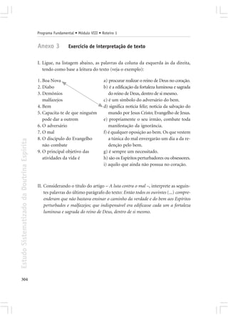 Programa Fundamental • Módulo VIII • Roteiro 1


                                            Anexo 3          Exercício de interpretação de texto


                                            I. Ligue, na listagem abaixo, as palavras da coluna da esquerda às da direita,
                                               tendo como base a leitura do texto (veja o exemplo):

                                            1. Boa Nova                           a) procurar realizar o reino de Deus no coração.
                                            2. Diabo                              b) é a edificação da fortaleza luminosa e sagrada
                                            3. Demônios                              do reino de Deus, dentro de si mesmo.
                                               malfazejos                         c) é um símbolo do adversário do bem.
                                            4. Bem                                d) significa notícia feliz; notícia da salvação do
                                            5. Capacita-te de que ninguém            mundo por Jesus Cristo; Evangelho de Jesus.
                                               pode dar a outrem                  e) propriamente o seu irmão, combate toda
                                            6. O adversário                          manifestação da ignorância.
                                            7. O mal                              f) é qualquer oposição ao bem. Os que vestem
                                            8. O discípulo do Evangelho              a túnica do mal envergarão um dia a da re-
Estudo Sistematizado da Doutrina Espírita




                                               não combate                           denção pelo bem.
                                            9. O principal objetivo das           g) é sempre um necessitado.
                                               atividades da vida é               h) são os Espíritos perturbadores ou obsessores.
                                                                                  i) aquilo que ainda não possua no coração.



                                            II. Considerando o título do artigo – A luta contra o mal –, interprete as seguin-
                                                tes palavras do último parágrafo do texto: Então todos os ouvintes (...) compre-
                                                enderam que não bastava ensinar o caminho da verdade e do bem aos Espíritos
                                                perturbados e malfazejos; que indispensável era edificasse cada um a fortaleza
                                                luminosa e sagrada do reino de Deus, dentro de si mesmo.




304
 