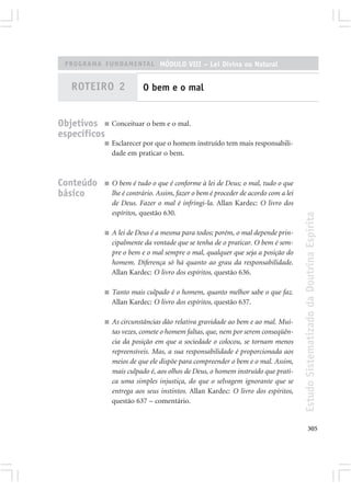 PROGRAMA FUNDAMENTAL MÓDULO VIII – Lei Divina ou Natural


   ROTEIRO 2                O bem e o mal


Objetivos ■ Conceituar o bem e o mal.
específicos
             ■   Esclarecer por que o homem instruído tem mais responsabili-
                 dade em praticar o bem.



Conteúdo     ■   O bem é tudo o que é conforme à lei de Deus; o mal, tudo o que
básico           lhe é contrário. Assim, fazer o bem é proceder de acordo com a lei
                 de Deus. Fazer o mal é infringi-la. Allan Kardec: O livro dos
                 espíritos, questão 630.




                                                                                      Estudo Sistematizado da Doutrina Espírita
             ■   A lei de Deus é a mesma para todos; porém, o mal depende prin-
                 cipalmente da vontade que se tenha de o praticar. O bem é sem-
                 pre o bem e o mal sempre o mal, qualquer que seja a posição do
                 homem. Diferença só há quanto ao grau da responsabilidade.
                 Allan Kardec: O livro dos espíritos, questão 636.

             ■   Tanto mais culpado é o homem, quanto melhor sabe o que faz.
                 Allan Kardec: O livro dos espíritos, questão 637.

             ■   As circunstâncias dão relativa gravidade ao bem e ao mal. Mui-
                 tas vezes, comete o homem faltas, que, nem por serem conseqüên-
                 cia da posição em que a sociedade o colocou, se tornam menos
                 repreensíveis. Mas, a sua responsabilidade é proporcionada aos
                 meios de que ele dispõe para compreender o bem e o mal. Assim,
                 mais culpado é, aos olhos de Deus, o homem instruído que prati-
                 ca uma simples injustiça, do que o selvagem ignorante que se
                 entrega aos seus instintos. Allan Kardec: O livro dos espíritos,
                 questão 637 – comentário.


                                                                                             305
 