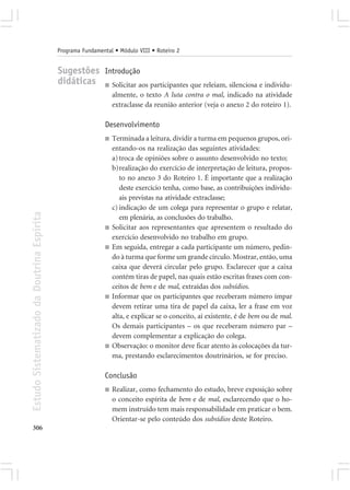 Programa Fundamental • Módulo VIII • Roteiro 2


                                            Sugestões Introdução
                                            didáticas ■ Solicitar aos participantes que releiam, silenciosa e individu-
                                                                 almente, o texto A luta contra o mal, indicado na atividade
                                                                 extraclasse da reunião anterior (veja o anexo 2 do roteiro 1).

                                                             Desenvolvimento
                                                             ■   Terminada a leitura, dividir a turma em pequenos grupos, ori-
                                                                 entando-os na realização das seguintes atividades:
                                                                 a) troca de opiniões sobre o assunto desenvolvido no texto;
                                                                 b)realização do exercício de interpretação de leitura, propos-
                                                                    to no anexo 3 do Roteiro 1. É importante que a realização
                                                                    deste exercício tenha, como base, as contribuições individu-
                                                                    ais previstas na atividade extraclasse;
                                                                 c) indicação de um colega para representar o grupo e relatar,
Estudo Sistematizado da Doutrina Espírita




                                                                    em plenária, as conclusões do trabalho.
                                                             ■   Solicitar aos representantes que apresentem o resultado do
                                                                 exercício desenvolvido no trabalho em grupo.
                                                             ■   Em seguida, entregar a cada participante um número, pedin-
                                                                 do à turma que forme um grande círculo. Mostrar, então, uma
                                                                 caixa que deverá circular pelo grupo. Esclarecer que a caixa
                                                                 contém tiras de papel, nas quais estão escritas frases com con-
                                                                 ceitos de bem e de mal, extraídas dos subsídios.
                                                             ■   Informar que os participantes que receberam número ímpar
                                                                 devem retirar uma tira de papel da caixa, ler a frase em voz
                                                                 alta, e explicar se o conceito, aí existente, é de bem ou de mal.
                                                                 Os demais participantes – os que receberam número par –
                                                                 devem complementar a explicação do colega.
                                                             ■   Observação: o monitor deve ficar atento às colocações da tur-
                                                                 ma, prestando esclarecimentos doutrinários, se for preciso.

                                                             Conclusão
                                                             ■   Realizar, como fechamento do estudo, breve exposição sobre
                                                                 o conceito espírita de bem e de mal, esclarecendo que o ho-
                                                                 mem instruído tem mais responsabilidade em praticar o bem.
                                                                 Orientar-se pelo conteúdo dos subsídios deste Roteiro.
306
 