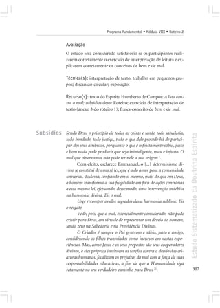 Programa Fundamental • Módulo VIII • Roteiro 2


            Avaliação
            O estudo será considerado satisfatório se os participantes reali-
            zarem corretamente o exercício de interpretação de leitura e ex-
            plicarem corretamente os conceitos de bem e de mal.

            Técnica(s): interpretação de texto; trabalho em pequenos gru-
            pos; discussão circular; exposição.

            Recurso(s): texto do Espírito Humberto de Campos: A luta con-
            tra o mal; subsídios deste Roteiro; exercício de interpretação de
            texto (anexo 3 do roteiro 1); frases-conceito de bem e de mal.




Subsídios   Sendo Deus o princípio de todas as coisas e sendo todo sabedoria,




                                                                                     Estudo Sistematizado da Doutrina Espírita
            todo bondade, todo justiça, tudo o que dele procede há de partici-
            par dos seus atributos, porquanto o que é infinitamente sábio, justo
            e bom nada pode produzir que seja ininteligente, mau e injusto. O
            mal que observamos não pode ter nele a sua origem 1.
                   Com efeito, esclarece Emmanuel, o [...] determinismo di-
            vino se constitui de uma só lei, que é a do amor para a comunidade
            universal. Todavia, confiando em si mesmo, mais do que em Deus,
            o homem transforma a sua fragilidade em foco de ações contrárias
            a essa mesma lei, efetuando, desse modo, uma intervenção indébita
            na harmonia divina. Eis o mal.
                   Urge recompor os elos sagrados dessa harmonia sublime. Eis
            o resgate.
                   Vede, pois, que o mal, essencialmente considerado, não pode
            existir para Deus, em virtude de representar um desvio do homem,
            sendo zero na Sabedoria e na Providência Divinas.
                   O Criador é sempre o Pai generoso e sábio, justo e amigo,
            considerando os filhos transviados como incursos em vastas expe-
            riências. Mas, como Jesus e os seus prepostos são seus cooperadores
            divinos, e eles próprios instituem as tarefas contra o desvio das cri-
            aturas humanas, focalizam os prejuízos do mal com a força de suas
            responsabilidades educativas, a fim de que a Humanidade siga
            retamente no seu verdadeiro caminho para Deus 21.                               307
 