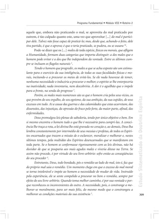 Programa Fundamental • Módulo VIII • Roteiro 2


aquele que, embora não praticando o mal, se aproveita do mal praticado por
outrem, é tão culpado quanto este, uma vez que aproveitar [...] do mal é partici-
par dele. Talvez não fosse capaz de praticá-lo; mas, desde que, achando-o feito, dele
tira partido, é que o aprova; é que o teria praticado, se pudera, ou se ousara 16.
       Pode-se dizer que os [...] males de toda espécie, físicos ou morais, que afligem
a Humanidade, formam duas categorias que importa distinguir: a dos males que o
homem pode evitar e a dos que lhe independem da vontade. Entre os últimos cum-
pre se incluam os flagelos naturais 2.
       Tendo o homem que progredir, os males a que se acha exposto são um estimu-
lante para o exercício da sua inteligência, de todas as suas faculdades físicas e mo-
rais, incitando-o a procurar os meios de evitá-los. Se ele nada houvesse de temer,
nenhuma necessidade o induziria a procurar o melhor; o espírito se lhe entorpeceria
na inatividade; nada inventaria, nem descobriria. A dor é o aguilhão que o impele
para a frente, na senda do progresso 3.
       Porém, os males mais numerosos são os que o homem cria pelos seus vícios, os




                                                                                           Estudo Sistematizado da Doutrina Espírita
que provêm do seu orgulho, do seu egoísmo, da sua ambição, da sua cupidez, de seus
excessos em tudo. Aí a causa das guerras e das calamidades que estas acarretam, das
dissensões, das injustiças, da opressão do fraco pelo forte, da maior parte, afinal, das
enfermidades.
       Deus promulgou leis plenas de sabedoria, tendo por único objetivo o bem. Em
si mesmo encontra o homem tudo o que lhe é necessário para cumpri-las. A consci-
ência lhe traça a rota, a lei divina lhe está gravada no coração e, ao demais, Deus lha
lembra constantemente por intermédio de seus messias e profetas, de todos os Espíri-
tos encarnados que trazem a missão de o esclarecer, moralizar e melhorar e, nestes
últimos tempos, pela multidão dos Espíritos desencarnados que se manifestam em
toda parte. Se o homem se conformasse rigorosamente com as leis divinas, não há
duvidar de que se pouparia aos mais agudos males e viveria ditoso na Terra. Se
assim não procede, é por virtude do seu livre-arbítrio: sofre então as conseqüências
do seu proceder 4.
       Entretanto, Deus, todo bondade, pôs o remédio ao lado do mal, isto é, faz que
do próprio mal saia o remédio. Um momento chega em que o excesso do mal moral
se torna intolerável e impõe ao homem a necessidade de mudar de vida. Instruído
pela experiência, ele se sente compelido a procurar no bem o remédio, sempre por
efeito do seu livre-arbítrio. Quando toma melhor caminho, é por sua vontade e por-
que reconheceu os inconvenientes do outro. A necessidade, pois, o constrange a me-
lhorar-se moralmente, para ser mais feliz, do mesmo modo que o constrangeu a
melhorar as condições materiais da sua existência 5.                                              309
 