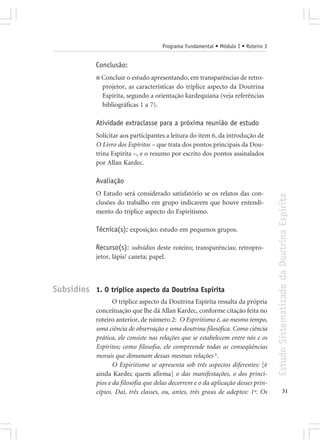 Programa Fundamental • Módulo I • Roteiro 3


             Conclusão:
             ■ Concluir o estudo apresentando, em transparências de retro-
               projetor, as características do tríplice aspecto da Doutrina
               Espírita, segundo a orientação kardequiana (veja referências
               bibliográficas 1 a 7).

             Atividade extraclasse para a próxima reunião de estudo
             Solicitar aos participantes a leitura do item 6, da introdução de
             O Livro dos Espíritos – que trata dos pontos principais da Dou-
             trina Espírita –, e o resumo por escrito dos pontos assinalados
             por Allan Kardec.

             Avaliação
             O Estudo será considerado satisfatório se os relatos das con-




                                                                                     Estudo Sistematizado da Doutrina Espírita
             clusões do trabalho em grupo indicarem que houve entendi-
             mento do tríplice aspecto do Espiritismo.

             Técnica(s): exposição; estudo em pequenos grupos.

             Recurso(s): subsídios deste roteiro; transparências; retropro-
             jetor, lápis/ caneta; papel.



Subsídios 1. O tríplice aspecto da Doutrina Espírita
                    O tríplice aspecto da Doutrina Espírita ressalta da própria
             conceituação que lhe dá Allan Kardec, conforme citação feita no
             roteiro anterior, de número 2: O Espiritismo é, ao mesmo tempo,
             uma ciência de observação e uma doutrina filosófica. Como ciência
             prática, ele consiste nas relações que se estabelecem entre nós e os
             Espíritos; como filosofia, ele compreende todas as conseqüências
             morais que dimanam dessas mesmas relações 6.
                    O Espiritismo se apresenta sob três aspectos diferentes: [é
             ainda Kardec quem afirma] o das manifestações, o dos princí-
             pios e da filosofia que delas decorrem e o da aplicação desses prin-
             cípios. Daí, três classes, ou, antes, três graus de adeptos: 1º. Os                   31
 