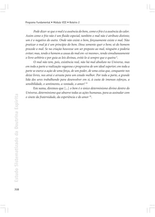 Programa Fundamental • Módulo VIII • Roteiro 2


                                                   Pode dizer-se que o mal é a ausência do bem, como o frio é a ausência do calor.
                                            Assim como o frio não é um fluido especial, também o mal não é atributo distinto;
                                            um é o negativo do outro. Onde não existe o bem, forçosamente existe o mal. Não
                                            praticar o mal já é um princípio do bem. Deus somente quer o bem; só do homem
                                            procede o mal. Se na criação houvesse um ser preposto ao mal, ninguém o poderia
                                            evitar; mas, tendo o homem a causa do mal em «si mesmo», tendo simultaneamente
                                            o livre-arbítrio e por guia as leis divinas, evitá-lo-á sempre que o queira 6.
                                                   O mal não tem, pois, existência real, não há mal absoluto no Universo, mas
                                            em toda a parte a realização vagarosa e progressiva de um ideal superior; em toda a
                                            parte se exerce a ação de uma força, de um poder, de uma coisa que, conquanto nos
                                            deixe livres, nos atrai e arrasta para um estado melhor. Por toda a parte, a grande
                                            lida dos seres trabalhando para desenvolver em si, à custa de imensos esforços, a
                                            sensibilidade, o sentimento, a vontade, o amor! 19
                                                   Em suma, diremos que [...] o bem é o único determinismo divino dentro do
                                            Universo, determinismo que absorve todas as ações humanas, para as assinalar com
Estudo Sistematizado da Doutrina Espírita




                                            o sinete da fraternidade, da experiência e do amor 20.




310
 