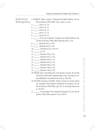 Programa Fundamental • Módulo VIII • Roteiro 2


Referência      1. KARDEC, Allan. A gênese. Tradução de Guillon Ribeiro. 48. ed.
Bibliográfica         Rio de Janeiro: FEB, 2005. Cap. 3, item 1, p. 69.
                2. ______. Item 3, p. 70.
                3. ______. Item 5, p. 71.
                4. ______. Item 6, p. 71.
                5. ______. Item 7, p. 72.
                6. ______. Item 8, p. 72.
                7. ______. O livro dos espíritos. Tradução de Guillon Ribeiro. 86.
                      ed. Rio de Janeiro: FEB, 2005. Questão 630, p. 310.
                8. ______. Questão 631, p. 310.
                9. ______. Questão 632, p. 310.
                10. ______. Questão 633, p. 310-311.
                11. ______. p. 311.
                12. ______. Questão 636 p. 312.
                13. ______. Questão 637, p. 312.




                                                                                      Estudo Sistematizado da Doutrina Espírita
                14. ______. Questão 638, p. 312.
                15. ______. Questão 639, p. 313.
                16. ______. Questão 640, p. 313.
                17. ______. Questão 748, p. 352.
                18. ______. Questão 749, p. 352.
                19. DENIS, Léon. O problema do ser do destino e da dor. 28. ed. Rio
                      de Janeiro: FEB, 2005. Segunda parte, cap. 18 (Justiça e res-
                      ponsabilidade. O problema do mal), p. 293-294.
                20. XAVIER, Francisco Cândido. Brasil, coração do mundo, pátria
                      do evangelho. Pelo Espírito Humberto de Campos. 30. ed.
                      Rio de Janeiro: FEB, 2004, cap. XV (A revolução francesa),
                      p. 128-129.
                21. ______. O consolador. Pelo Espírito Emmanuel. 26. ed. Rio de
                      Janeiro: FEB, 2006, questão 135, p. 86-87.




                                                                                             311
 