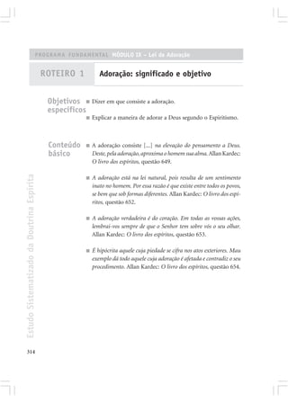 PROGRAMA FUNDAMENTAL MÓDULO IX – Lei de Adoração


                                            ROTEIRO 1            Adoração: significado e objetivo


                                             Objetivos ■ Dizer em que consiste a adoração.
                                             específicos
                                                          ■   Explicar a maneira de adorar a Deus segundo o Espiritismo.



                                             Conteúdo     ■   A adoração consiste [...] na elevação do pensamento a Deus.
                                             básico           Deste, pela adoração, aproxima o homem sua alma. Allan Kardec:
                                                              O livro dos espíritos, questão 649.
Estudo Sistematizado da Doutrina Espírita




                                                          ■   A adoração está na lei natural, pois resulta de um sentimento
                                                              inato no homem. Por essa razão é que existe entre todos os povos,
                                                              se bem que sob formas diferentes. Allan Kardec: O livro dos espí-
                                                              ritos, questão 652.

                                                          ■   A adoração verdadeira é do coração. Em todas as vossas ações,
                                                              lembrai-vos sempre de que o Senhor tem sobre vós o seu olhar.
                                                              Allan Kardec: O livro dos espíritos, questão 653.

                                                          ■   É hipócrita aquele cuja piedade se cifra nos atos exteriores. Mau
                                                              exemplo dá todo aquele cuja adoração é afetada e contradiz o seu
                                                              procedimento. Allan Kardec: O livro dos espíritos, questão 654.




314
 