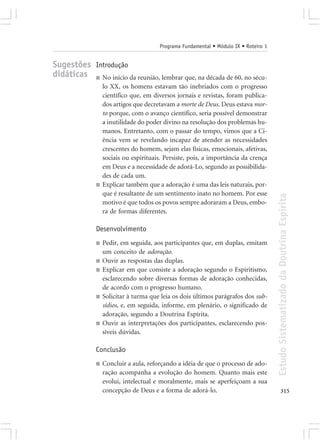 Programa Fundamental • Módulo IX • Roteiro 1


Sugestões Introdução
didáticas ■ No início da reunião, lembrar que, na década de 60, no sécu-
                  lo XX, os homens estavam tão inebriados com o progresso
                  científico que, em diversos jornais e revistas, foram publica-
                  dos artigos que decretavam a morte de Deus. Deus estava mor-
                  to porque, com o avanço científico, seria possível demonstrar
                  a inutilidade do poder divino na resolução dos problemas hu-
                  manos. Entretanto, com o passar do tempo, vimos que a Ci-
                  ência vem se revelando incapaz de atender as necessidades
                  crescentes do homem, sejam elas físicas, emocionais, afetivas,
                  sociais ou espirituais. Persiste, pois, a importância da crença
                  em Deus e a necessidade de adorá-Lo, segundo as possibilida-
                  des de cada um.
              ■   Explicar também que a adoração é uma das leis naturais, por-
                  que é resultante de um sentimento inato no homem. Por esse




                                                                                      Estudo Sistematizado da Doutrina Espírita
                  motivo é que todos os povos sempre adoraram a Deus, embo-
                  ra de formas diferentes.

              Desenvolvimento
              ■   Pedir, em seguida, aos participantes que, em duplas, emitam
                  um conceito de adoração.
              ■   Ouvir as respostas das duplas.
              ■   Explicar em que consiste a adoração segundo o Espiritismo,
                  esclarecendo sobre diversas formas de adoração conhecidas,
                  de acordo com o progresso humano.
              ■   Solicitar à turma que leia os dois últimos parágrafos dos sub-
                  sídios, e, em seguida, informe, em plenário, o significado de
                  adoração, segundo a Doutrina Espírita.
              ■   Ouvir as interpretações dos participantes, esclarecendo pos-
                  síveis dúvidas.

              Conclusão
              ■   Concluir a aula, reforçando a idéia de que o processo de ado-
                  ração acompanha a evolução do homem. Quanto mais este
                  evolui, intelectual e moralmente, mais se aperfeiçoam a sua
                  concepção de Deus e a forma de adorá-lo.                                   315
 