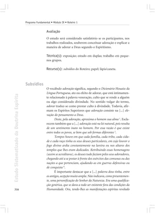 Programa Fundamental • Módulo IX • Roteiro 1


                                                             Avaliação
                                                             O estudo será considerado satisfatório se os participantes, nos
                                                             trabalhos realizados, souberem conceituar adoração e explicar a
                                                             maneira de adorar a Deus segundo o Espiritismo.

                                                             Técnica(s): exposição; estudo em duplas; trabalho em peque-
                                                             nos grupos.

                                                             Recurso(s): subsídios do Roteiro; papel; lápis/caneta.



                                            Subsídios
                                                             O vocábulo adoração significa, segundo o Dicionário Houaiss da
                                                             Língua Portuguesa, ato ou efeito de adorar, que está intimamen-
Estudo Sistematizado da Doutrina Espírita




                                                             te relacionado à palavra veneração, culto que se rende a alguém
                                                             ou algo considerado divindade. No sentido vulgar do termo,
                                                             adorar traduz-se como prestar culto à divindade. Todavia, afir-
                                                             mam os Espíritos Superiores que adoração consiste na [...] ele-
                                                             vação do pensamento a Deus.
                                                                    Deste, pela adoração, aproxima o homem sua alma 1. Escla-
                                                             recem também que a [...] adoração está na lei natural, pois resulta
                                                             de um sentimento inato no homem. Por essa razão é que existe
                                                             entre todos os povos, se bem que sob formas diferentes 2.
                                                                    Tempos houve em que cada família, cada tribo, cada cida-
                                                             de e cada raça tinha os seus deuses particulares, em cujo louvor o
                                                             fogo divino ardia constantemente na lareira ou nos altares dos
                                                             templos que lhes eram dedicados. Retribuindo essas homenagens
                                                             (assim se acreditava), os deuses tudo faziam pelos seus adoradores,
                                                             chegando até a se postar à frente dos exércitos das comunas ou das
                                                             nações a que pertenciam, ajudando-as em guerras defensivas ou
                                                             de conquista 8.
                                                                    É importante destacar que a [...] palavra deus tinha, entre
                                                             os antigos, acepção muito ampla. Não indicava, como presentemen-
                                                             te, uma personificação do Senhor da Natureza. Era uma qualifica-
                                                             ção genérica, que se dava a todo ser existente fora das condições da
316                                                          Humanidade. Ora, tendo-lhes as manifestações espíritas revelado
 