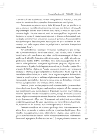 Programa Fundamental • Módulo IX • Roteiro 1


a existência de seres incorpóreos a atuarem como potência da Natureza, a esses seres
deram eles o nome de deuses, como lhes damos atualmente o de Espíritos.
       Pura questão de palavras, com a única diferença de que, na ignorância em
que se achavam, mantida intencionalmente pelos que nisso tinham interesse, eles
erigiram templos e altares muito lucrativos a tais deuses, ao passo que hoje os consi-
deramos simples criaturas como nós, mais ou menos perfeitas e despidas de seus
invólucros terrestres. Se estudarmos atentamente os diversos atributos das divinda-
des pagãs, reconheceremos, sem esforço, todos os de que vemos dotados os Espíritos
nos diferentes graus da escala espírita, o estado físico em que se encontram nos mun-
dos superiores, todas as propriedades do perispírito e os papéis que desempenham
nas coisas da Terra 6.
       Para entendermos a adoração, precisamos reconhecer que esta acompa-
nha o processo evolutivo da criatura humana, uma vez que, como o homem
evolui intelectual e moralmente, aperfeiçoa também sua concepção de Deus e a
sua forma de adorá-lo. Podemos, então, acompanhar com nitidez a transforma-




                                                                                         Estudo Sistematizado da Doutrina Espírita
ção histórica da idéia de Deus ocorrida na nossa humanidade: partindo das pri-
mitivas idéias politeístas, alcançamos significativo progresso religioso com o
monoteísmo, a despeito de ainda presos às manifestações de culto exterior. Nes-
se ponto da história religiosa do Planeta, a nossa rota evolutiva abre-se em uma
bifurcação, estabelecida pelo surgimento do Cristianismo. Assim, os povos do
hemisfério ocidental abraçam as idéias cristãs, enquanto os povos do hemisfério
oriental se mantêm presos às tradições religiosas do seu passado remoto. É opor-
tuno assinalar que vindo [...] iluminar o mundo com a sua divina luz, o Cristianis-
mo não se propôs destruir uma coisa que está na Natureza.
       Orientou, porém, a adoração para Aquele a quem é devida. Quanto aos Espí-
ritos, a lembrança deles se há perpetuado, conforme os povos, sob diversos nomes, e
suas manifestações, que nunca deixaram de produzir-se, foram interpretadas de
maneiras diferentes e muitas vezes exploradas sob o prestígio do mistério. Enquanto
para a religião essas manifestações eram fenômenos miraculosos, para os incrédulos
sempre foram embustes. Hoje, mercê de um estudo mais sério, feito à luz meridiana,
o Espiritismo, escoimado das idéias supersticiosas que o ensombraram durante sécu-
los, nos revela um dos maiores e mais sublimes princípios da Natureza 7.
       Devemos considerar, no entanto, que longe ainda nos encontramos de
adorar Deus em espírito e verdade, conforme preconiza o Espiritismo, e lem-
brando a mensagem cristã. Muitas interpretações religiosas ainda trazem o ran-
ço das manifestações ritualísticas, visíveis nos seus cerimoniais de culto externo.
Emmanuel, a propósito, lembra-nos que nos [...] tempos primevos, como na atu-                   317
 