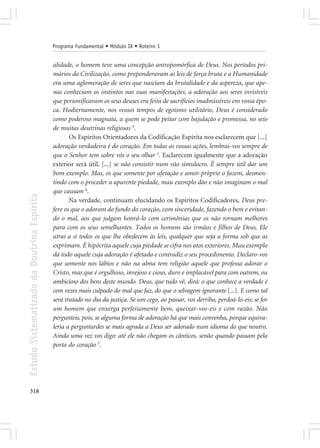 Programa Fundamental • Módulo IX • Roteiro 1


                                            alidade, o homem teve uma concepção antropomórfica de Deus. Nos períodos pri-
                                            mários da Civilização, como preponderavam as leis de força bruta e a Humanidade
                                            era uma aglomeração de seres que nasciam da brutalidade e da aspereza, que ape-
                                            nas conheciam os instintos nas suas manifestações, a adoração aos seres invisíveis
                                            que personificavam os seus deuses era feita de sacrifícios inadmissíveis em vossa épo-
                                            ca. Hodiernamente, nos vossos tempos de egoísmo utilitário, Deus é considerado
                                            como poderoso magnata, a quem se pode peitar com bajulação e promessa, no seio
                                            de muitas doutrinas religiosas 9.
                                                   Os Espíritos Orientadores da Codificação Espírita nos esclarecem que [...]
                                            adoração verdadeira é do coração. Em todas as vossas ações, lembrai-vos sempre de
                                            que o Senhor tem sobre vós o seu olhar 3. Esclarecem igualmente que a adoração
                                            exterior será útil, [...] se não consistir num vão simulacro. É sempre útil dar um
                                            bom exemplo. Mas, os que somente por afetação e amor-próprio o fazem, desmen-
                                            tindo com o proceder a aparente piedade, mau exemplo dão e não imaginam o mal
                                            que causam 4.
Estudo Sistematizado da Doutrina Espírita




                                                   Na verdade, continuam elucidando os Espíritos Codificadores, Deus pre-
                                            fere os que o adoram do fundo do coração, com sinceridade, fazendo o bem e evitan-
                                            do o mal, aos que julgam honrá-lo com cerimônias que os não tornam melhores
                                            para com os seus semelhantes. Todos os homens são irmãos e filhos de Deus. Ele
                                            atrai a si todos os que lhe obedecem às leis, qualquer que seja a forma sob que as
                                            exprimam. É hipócrita aquele cuja piedade se cifra nos atos exteriores. Mau exemplo
                                            dá todo aquele cuja adoração é afetada e contradiz o seu procedimento. Declaro-vos
                                            que somente nos lábios e não na alma tem religião aquele que professa adorar o
                                            Cristo, mas que é orgulhoso, invejoso e cioso, duro e implacável para com outrem, ou
                                            ambicioso dos bens deste mundo. Deus, que tudo vê, dirá: o que conhece a verdade é
                                            cem vezes mais culpado do mal que faz, do que o selvagem ignorante [...]. E como tal
                                            será tratado no dia da justiça. Se um cego, ao passar, vos derriba, perdoá-lo-eis; se for
                                            um homem que enxerga perfeitamente bem, queixar-vos-eis e com razão. Não
                                            pergunteis, pois, se alguma forma de adoração há que mais convenha, porque equiva-
                                            leria a perguntardes se mais agrada a Deus ser adorado num idioma do que noutro.
                                            Ainda uma vez vos digo: até ele não chegam os cânticos, senão quando passam pela
                                            porta do coração 5.




318
 