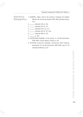Programa Fundamental • Módulo IX • Roteiro 1


Referência      1. KARDEC, Allan. O livro dos espíritos. Tradução de Guillon
Bibliográfica         Ribeiro. 86. ed. Rio de Janeiro: FEB, 2005. Questão 649, p.
                      316.
                2. ______. Questão 652, p. 316.
                3. ______. Questão 653, p. 317.
                4. ______. Questão 653-a, p. 317.
                5. ______. Questão 654, p. 317-318.
                6. ______. Questão 668, p. 323.
                7. ______. p. 324.
                8. CALLIGARIS, Rodolfo. As leis morais. 11. ed. Rio de Janeiro:
                      FEB, 2004. (Como adorar a Deus?), p. 46.
                9. XAVIER, Francisco Cândido. Emmanuel. Pelo Espírito
                      Emmanuel. 25. ed. Rio de Janeiro: FEB, 2005. Cap. 15 (O
                      antropomorfismo), p. 87.




                                                                                    Estudo Sistematizado da Doutrina Espírita




                                                                                           319
 