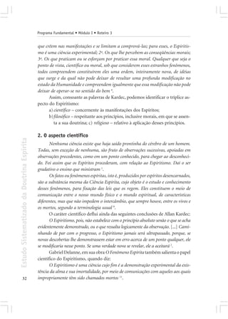 Programa Fundamental • Módulo I • Roteiro 3


                                            que crêem nas manifestações e se limitam a comprová-las; para esses, o Espiritis-
                                            mo é uma ciência experimental; 2º. Os que lhe percebem as conseqüências morais;
                                            3º. Os que praticam ou se esforçam por praticar essa moral. Qualquer que seja o
                                            ponto de vista, científico ou moral, sob que considerem esses estranhos fenômenos,
                                            todos compreendem constituírem eles uma ordem, inteiramente nova, de idéias
                                            que surge e da qual não pode deixar de resultar uma profunda modificação no
                                            estado da Humanidade e compreendem igualmente que essa modificação não pode
                                            deixar de operar-se no sentido do bem 4.
                                                  Assim, consoante as palavras de Kardec, podemos identificar o tríplice as-
                                            pecto do Espiritismo:
                                                  a) científico – concernente às manifestações dos Espíritos;
                                                  b)filosófico – respeitante aos princípios, inclusive morais, em que se assen-
                                                     ta a sua doutrina; c) religioso – relativo à aplicação desses princípios.

                                            2. O aspecto científico
Estudo Sistematizado da Doutrina Espírita




                                                   Nenhuma ciência existe que haja saído prontinha do cérebro de um homem.
                                            Todas, sem exceção de nenhuma, são fruto de observações sucessivas, apoiadas em
                                            observações precedentes, como em um ponto conhecido, para chegar ao desconheci-
                                            do. Foi assim que os Espíritos procederam, com relação ao Espiritismo. Daí o ser
                                            gradativo o ensino que ministram 1.
                                                   Os fatos ou fenômenos espíritas, isto é, produzidos por espíritos desencarnados,
                                            são a substância mesma da Ciência Espírita, cujo objeto é o estudo e conhecimento
                                            desses fenômenos, para fixação das leis que os regem. Eles constituem o meio de
                                            comunicação entre o nosso mundo físico e o mundo espiritual, de características
                                            diferentes, mas que não impedem o intercâmbio, que sempre houve, entre os vivos e
                                            os mortos, segundo a terminologia usual 9.
                                                   O caráter científico deflui ainda das seguintes conclusões de Allan Kardec:
                                                   O Espiritismo, pois, não estabelece com o princípio absoluto senão o que se acha
                                            evidentemente demonstrado, ou o que ressalta logicamente da observação. [...] Cami-
                                            nhando de par com o progresso, o Espiritismo jamais será ultrapassado, porque, se
                                            novas descobertas lhe demonstrassem estar em erro acerca de um ponto qualquer, ele
                                            se modificaria nesse ponto. Se uma verdade nova se revelar, ele a aceitará 2.
                                                   Gabriel Delanne, em sua obra O Fenômeno Espírita também salienta o papel
                                            científico do Espiritismo, quando diz:
                                                   O Espiritismo é uma ciência cujo fim é a demonstração experimental da exis-
                                            tência da alma e sua imortalidade, por meio de comunicações com aqueles aos quais
       32                                   impropriamente têm sido chamados mortos 11.
 