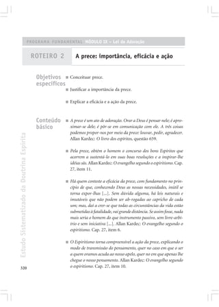 PROGRAMA FUNDAMENTAL MÓDULO IX – Lei de Adoração


                                            ROTEIRO 2           A prece: importância, eficácia e ação


                                             Objetivos ■ Conceituar prece.
                                             específicos
                                                         ■   Justificar a importância da prece.

                                                         ■   Explicar a eficácia e a ação da prece.



                                             Conteúdo    ■   A prece é um ato de adoração. Orar a Deus é pensar nele; é apro-
                                             básico          ximar-se dele; é pôr-se em comunicação com ele. A três coisas
                                                             podemos propor-nos por meio da prece: louvar, pedir, agradecer.
Estudo Sistematizado da Doutrina Espírita




                                                             Allan Kardec: O livro dos espíritos, questão 659.

                                                         ■   Pela prece, obtém o homem o concurso dos bons Espíritos que
                                                             acorrem a sustentá-lo em suas boas resoluções e a inspirar-lhe
                                                             idéias sãs. Allan Kardec: O evangelho segundo o espiritismo. Cap.
                                                             27, item 11.

                                                         ■   Há quem conteste a eficácia da prece, com fundamento no prin-
                                                             cípio de que, conhecendo Deus as nossas necessidades, inútil se
                                                             torna expor-lhas [...]. Sem dúvida alguma, há leis naturais e
                                                             imutáveis que não podem ser ab-rogadas ao capricho de cada
                                                             um; mas, daí a crer-se que todas as circunstâncias da vida estão
                                                             submetidas à fatalidade, vai grande distância. Se assim fosse, nada
                                                             mais seria o homem do que instrumento passivo, sem livre-arbí-
                                                             trio e sem iniciativa [...]. Allan Kardec: O evangelho segundo o
                                                             espiritismo. Cap. 27, item 6.

                                                         ■   O Espiritismo torna compreensível a ação da prece, explicando o
                                                             modo de transmissão do pensamento, quer no caso em que o ser
                                                             a quem oramos acuda ao nosso apelo, quer no em que apenas lhe
                                                             chegue o nosso pensamento. Allan Kardec: O evangelho segundo
320                                                          o espiritismo. Cap. 27, item 10.
 