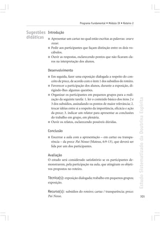 Programa Fundamental • Módulo IX • Roteiro 2


Sugestões Introdução
didáticas ■ Apresentar um cartaz no qual estão escritas as palavras: orar e
                   rezar.
               ■   Pedir aos participantes que façam distinção entre os dois vo-
                   cábulos.
               ■   Ouvir as respostas, esclarecendo pontos que não ficaram cla-
                   ros na interpretação dos alunos.

               Desenvolvimento
               ■   Em seguida, fazer uma exposição dialogada a respeito do con-
                   ceito de prece, de acordo com o item 1 dos subsídios do roteiro.
               ■   Favorecer a participação dos alunos, durante a exposição, di-
                   rigindo-lhes algumas questões.
               ■   Organizar os participantes em pequenos grupos para a reali-




                                                                                        Estudo Sistematizado da Doutrina Espírita
                   zação da seguinte tarefa: 1. ler o conteúdo básico dos itens 2 e
                   3 dos subsídios, assinalando os pontos de maior relevância; 2.
                   trocar idéias entre si a respeito da importância, eficácia e ação
                   da prece; 3. indicar um relator para apresentar as conclusões
                   do trabalho em grupo, em plenária.
               ■   Ouvir os relatos, esclarecendo possíveis dúvidas.

               Conclusão
               ■   Encerrar a aula com a apresentação – em cartaz ou transpa-
                   rência – da prece Pai Nosso (Mateus, 6:9-13), que deverá ser
                   lida por um dos participantes.

               Avaliação
               O estudo será considerado satisfatório se os participantes de-
               monstrarem, pela participação na aula, que atingiram os objeti-
               vos propostos no roteiro.

               Técnica(s): exposição dialogada; trabalho em pequenos grupos;
               exposição.

               Recurso(s): subsídios do roteiro; cartaz / transparência; prece:
               Pai Nosso.                                                                      321
 