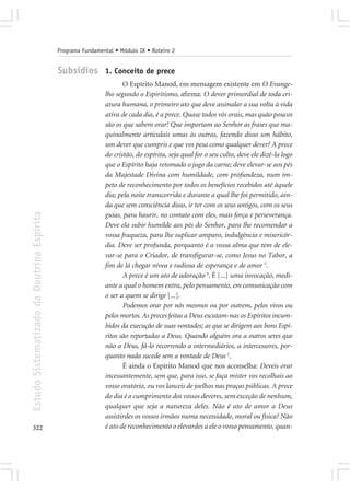 Programa Fundamental • Módulo IX • Roteiro 2


                                            Subsídios 1. Conceito de prece
                                                                    O Espírito Manod, em mensagem existente em O Evange-
                                                             lho segundo o Espiritismo, afirma: O dever primordial de toda cri-
                                                             atura humana, o primeiro ato que deve assinalar a sua volta à vida
                                                             ativa de cada dia, é a prece. Quase todos vós orais, mas quão poucos
                                                             são os que sabem orar! Que importam ao Senhor as frases que ma-
                                                             quinalmente articulais umas às outras, fazendo disso um hábito,
                                                             um dever que cumpris e que vos pesa como qualquer dever? A prece
                                                             do cristão, do espírita, seja qual for o seu culto, deve ele dizê-la logo
                                                             que o Espírito haja retomado o jugo da carne; deve elevar-se aos pés
                                                             da Majestade Divina com humildade, com profundeza, num ím-
                                                             peto de reconhecimento por todos os benefícios recebidos até àquele
                                                             dia; pela noite transcorrida e durante a qual lhe foi permitido, ain-
                                                             da que sem consciência disso, ir ter com os seus amigos, com os seus
Estudo Sistematizado da Doutrina Espírita




                                                             guias, para haurir, no contato com eles, mais força e perseverança.
                                                             Deve ela subir humilde aos pés do Senhor, para lhe recomendar a
                                                             vossa fraqueza, para lhe suplicar amparo, indulgência e misericór-
                                                             dia. Deve ser profunda, porquanto é a vossa alma que tem de ele-
                                                             var-se para o Criador, de transfigurar-se, como Jesus no Tabor, a
                                                             fim de lá chegar nívea e radiosa de esperança e de amor 5.
                                                                    A prece é um ato de adoração 9. É [...] uma invocação, medi-
                                                             ante a qual o homem entra, pelo pensamento, em comunicação com
                                                             o ser a quem se dirige [...].
                                                                    Podemos orar por nós mesmos ou por outrem, pelos vivos ou
                                                             pelos mortos. As preces feitas a Deus escutam-nas os Espíritos incum-
                                                             bidos da execução de suas vontades; as que se dirigem aos bons Espí-
                                                             ritos são reportadas a Deus. Quando alguém ora a outros seres que
                                                             não a Deus, fá-lo recorrendo a intermediários, a intercessores, por-
                                                             quanto nada sucede sem a vontade de Deus 2.
                                                                    É ainda o Espírito Manod que nos aconselha: Deveis orar
                                                             incessantemente, sem que, para isso, se faça mister vos recolhais ao
                                                             vosso oratório, ou vos lanceis de joelhos nas praças públicas. A prece
                                                             do dia é o cumprimento dos vossos deveres, sem exceção de nenhum,
                                                             qualquer que seja a natureza deles. Não é ato de amor a Deus
                                                             assistirdes os vossos irmãos numa necessidade, moral ou física? Não
322                                                          é ato de reconhecimento o elevardes a ele o vosso pensamento, quan-
 