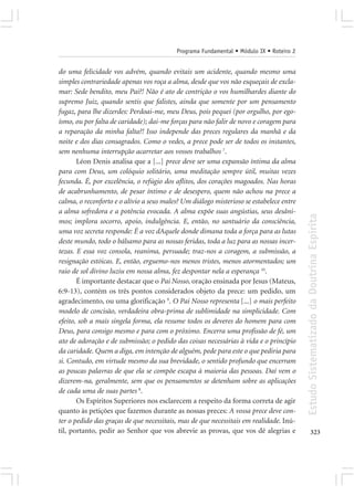 Programa Fundamental • Módulo IX • Roteiro 2


do uma felicidade vos advém, quando evitais um acidente, quando mesmo uma
simples contrariedade apenas vos roça a alma, desde que vos não esqueçais de excla-
mar: Sede bendito, meu Pai?! Não é ato de contrição o vos humilhardes diante do
supremo Juiz, quando sentis que falistes, ainda que somente por um pensamento
fugaz, para lhe dizerdes: Perdoai-me, meu Deus, pois pequei (por orgulho, por ego-
ísmo, ou por falta de caridade); dai-me forças para não falir de novo e coragem para
a reparação da minha falta?! Isso independe das preces regulares da manhã e da
noite e dos dias consagrados. Como o vedes, a prece pode ser de todos os instantes,
sem nenhuma interrupção acarretar aos vossos trabalhos 7.
       Léon Denis analisa que a [...] prece deve ser uma expansão íntima da alma
para com Deus, um colóquio solitário, uma meditação sempre útil, muitas vezes
fecunda. É, por excelência, o refúgio dos aflitos, dos corações magoados. Nas horas
de acabrunhamento, de pesar íntimo e de desespero, quem não achou na prece a
calma, o reconforto e o alívio a seus males? Um diálogo misterioso se estabelece entre
a alma sofredora e a potência evocada. A alma expõe suas angústias, seus desâni-




                                                                                         Estudo Sistematizado da Doutrina Espírita
mos; implora socorro, apoio, indulgência. E, então, no santuário da consciência,
uma voz secreta responde: É a voz dAquele donde dimana toda a força para as lutas
deste mundo, todo o bálsamo para as nossas feridas, toda a luz para as nossas incer-
tezas. E essa voz consola, reanima, persuade; traz-nos a coragem, a submissão, a
resignação estóicas. E, então, erguemo-nos menos tristes, menos atormentados; um
raio de sol divino luziu em nossa alma, fez despontar nela a esperança 10.
       É importante destacar que o Pai Nosso, oração ensinada por Jesus (Mateus,
6:9-13), contém os três pontos considerados objeto da prece: um pedido, um
agradecimento, ou uma glorificação 9. O Pai Nosso representa [...] o mais perfeito
modelo de concisão, verdadeira obra-prima de sublimidade na simplicidade. Com
efeito, sob a mais singela forma, ela resume todos os deveres do homem para com
Deus, para consigo mesmo e para com o próximo. Encerra uma profissão de fé, um
ato de adoração e de submissão; o pedido das coisas necessárias à vida e o princípio
da caridade. Quem a diga, em intenção de alguém, pede para este o que pediria para
si. Contudo, em virtude mesmo da sua brevidade, o sentido profundo que encerram
as poucas palavras de que ela se compõe escapa à maioria das pessoas. Daí vem o
dizerem-na, geralmente, sem que os pensamentos se detenham sobre as aplicações
de cada uma de suas partes 8.
       Os Espíritos Superiores nos esclarecem a respeito da forma correta de agir
quanto às petições que fazemos durante as nossas preces: A vossa prece deve con-
ter o pedido das graças de que necessitais, mas de que necessitais em realidade. Inú-
til, portanto, pedir ao Senhor que vos abrevie as provas, que vos dê alegrias e                 323
 
