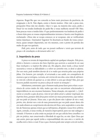 Programa Fundamental • Módulo IX • Roteiro 2


                                            riquezas. Rogai-lhe que vos conceda os bens mais preciosos da paciência, da
                                            resignação e da fé. Não digais, como o fazem muitos: «Não vale a pena orar,
                                            porquanto Deus não me atende.» Que é o que, na maioria dos casos, pedis a
                                            Deus? Já vos tendes lembrado de pedir-lhe a vossa melhoria moral? Oh! Não;
                                            bem poucas vezes o tendes feito. O que preferentemente vos lembrais de pedir é
                                            o bom êxito para os vossos empreendimentos terrenos e haveis com freqüência
                                            exclamado: «Deus não se ocupa conosco; se se ocupasse, não se verificariam
                                            tantas injustiças.» Insensatos! Ingratos! Se descêsseis ao fundo da vossa consci-
                                            ência, quase sempre depararíeis, em vós mesmos, com o ponto de partida dos
                                            males de que vos queixais.
                                                  Pedi, pois, antes de tudo, que vos possais melhorar e vereis que torrente de
                                            graças e de consolações se derramará sobre vós 6.

                                            2. Importância da prece
                                                   A prece se reveste de importância capital em qualquer situação. Pela prece,
Estudo Sistematizado da Doutrina Espírita




                                            obtém o homem o concurso dos bons Espíritos que acorrem a sustentá-lo em suas
                                            boas resoluções e a inspirar-lhe idéias sãs. Ele adquire, desse modo, a força moral
                                            necessária a vencer as dificuldades e a volver ao caminho reto, se deste se afastou.
                                            Por esse meio, pode também desviar de si os males que atrairia pelas suas próprias
                                            faltas. Um homem, por exemplo, vê arruinada a sua saúde, em conseqüência de
                                            excessos a que se entregou, e arrasta, até o termo de seus dias, uma vida de sofrimen-
                                            to: terá ele o direito de queixar-se, se não obtiver a cura que deseja? Não, pois que
                                            houvera podido encontrar na prece a força de resistir às tentações 3.
                                                   Admitamos, entretanto, que o homem nada possa fazer para evitar a ocor-
                                            rência de certos males da vida, males que não se encontram relacionados à
                                            imprevidência ou aos excessos humanos. Nessa situação, em especial, [...] facil-
                                            mente se concebe a ação da prece, visto ter por efeito atrair a salutar inspiração dos
                                            Espíritos bons, granjear deles força para resistir aos maus pensamentos, cuja realiza-
                                            ção nos pode ser funesta. Nesse caso, o que eles fazem não é afastar de nós o mal,
                                            porém, sim, desviar-nos a nós do mau pensamento que nos pode causar dano; eles
                                            em nada obstam ao cumprimento dos decretos de Deus, nem suspendem o curso das
                                            leis da Natureza; apenas evitam que as infrinjamos, dirigindo o nosso livre-arbítrio.
                                            Agem, contudo, à nossa revelia, de maneira imperceptível, para nos não subjugar a
                                            vontade. O homem se acha então na posição de um que solicita bons conselhos e os
                                            põe em prática, mas conservando a liberdade de segui-los, ou não. Quer Deus que
                                            seja assim, para que aquele tenha a responsabilidade dos seus atos e o mérito da
324                                         escolha entre o bem e o mal. É isso o que o homem pode estar sempre certo de receber,
 