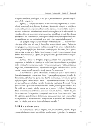 Programa Fundamental • Módulo IX • Roteiro 2


se o pedir com fervor, sendo, pois, a isso que se podem sobretudo aplicar estas pala-
vras: «Pedi e obtereis 4».
       A prece [...] é sempre um atestado de boa vontade e compreensão, no testemu-
nho da nossa condição de Espíritos devedores... Sem dúvida, não poderá modificar o
curso das leis, diante das quais nos fazemos réus sujeitos a penas múltiplas, mas reno-
va-nos o modo de ser, valendo não só como abençoada plantação de solidariedade em
nosso benefício, mas também como vacina contra a reincidência no mal. Além disso, a
prece faculta-nos a aproximação com os grandes benfeitores que nos presidem os pas-
sos, auxiliando-nos a organização de novo roteiro para a caminhada segura 11.
       Em qualquer situação, a prece não deve traduzir-se como [...] movimento me-
cânico de lábios, nem disco de fácil repetição no aparelho da mente. É vibração,
energia, poder. A criatura que ora, mobilizando as próprias forças, realiza trabalhos
de inexprimível significação. Semelhante estado psíquico descortina forças ignora-
das, revela a nossa origem divina e coloca-nos em contato com as fontes superiores.
Dentro dessa realização, o Espírito, em qualquer forma, pode emitir raios de espan-




                                                                                          Estudo Sistematizado da Doutrina Espírita
toso poder 12.
       A oração é divina voz do espírito no grande silêncio. Nem sempre se caracteri-
za por sons articulados na conceituação verbal, mas, invariavelmente, é prodigioso
poder espiritual comunicando emoções e pensamentos, imagens e idéias, desfazendo
empecilhos, limpando estradas, reformando concepções e melhorando o quadro
mental em que nos cabe cumprir a tarefa a que o Pai nos convoca 15.
       A importância da prece é facilmente evidenciada quando aprendemos a
fazer distinções entre rezar e orar. Rezar é repetir palavras segundo fórmulas de-
terminadas. É produzir eco que a brisa dissipa, como sucede à voz do sino que no
espaço se espraia e morre. Orar é sentir. O sentimento é intraduzível. Não há pala-
vra que o defina com absoluta precisão. O mais rico vocabulário do mundo é pobre
para traduzir a grandeza de um sentimento. Não há fórmula que o contenha, não
há molde que o guarde, não há modelo que o plasme. [...] Orar é irradiar para
Deus, firmando desse modo nossa comunhão com Ele. A oração é o poder dos fiéis.
Os crentes oram. Os impostores e os supersticiosos rezam. Os crentes oram a Deus.
Os hipócritas, quando rezam, dirigem-se à sociedade em cujo meio vivem. Difícil
é compreender-se o crente em seus colóquios com a Divindade. Os fariseus reza-
vam em público para serem vistos, admirados, louvados 16.

3. Eficácia e ação da prece
     Há quem conteste a eficácia da prece, com fundamento no princípio de que,
conhecendo Deus as nossas necessidades, inútil se torna expor-lhas. E acrescentam                325
 