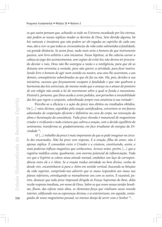 Programa Fundamental • Módulo IX • Roteiro 2


                                            os que assim pensam que, achando-se tudo no Universo encadeado por leis eternas,
                                            não podem as nossas súplicas mudar os decretos de Deus. Sem dúvida alguma, há
                                            leis naturais e imutáveis que não podem ser ab-rogadas ao capricho de cada um;
                                            mas, daí a crer-se que todas as circunstâncias da vida estão submetidas à fatalidade,
                                            vai grande distância. Se assim fosse, nada mais seria o homem do que instrumento
                                            passivo, sem livre-arbítrio e sem iniciativa. Nessa hipótese, só lhe caberia curvar a
                                            cabeça ao jugo dos acontecimentos, sem cogitar de evitá-los; não devera ter procura-
                                            do desviar o raio. Deus não lhe outorgou a razão e a inteligência, para que ele as
                                            deixasse sem serventia; a vontade, para não querer; a atividade, para ficar inativo.
                                            Sendo livre o homem de agir num sentido ou noutro, seus atos lhe acarretam, e aos
                                            demais, conseqüências subordinadas ao que ele faz ou não. Há, pois, devidos à sua
                                            iniciativa, sucessos que forçosamente escapam à fatalidade e que não quebram a
                                            harmonia das leis universais, do mesmo modo que o avanço ou o atraso do ponteiro
                                            de um relógio não anula a lei do movimento sobre a qual se funda o mecanismo.
                                            Possível é, portanto, que Deus aceda a certos pedidos, sem perturbar a imutabilidade
Estudo Sistematizado da Doutrina Espírita




                                            das leis que regem o conjunto, subordinada sempre essa anuência à sua vontade 1.
                                                   Percebe-se a eficácia e a ação da prece nos efeitos ou resultados obtidos.
                                            Os [...] raios divinos, expedidos pela oração santificadora, convertem-se em fatores
                                            adiantados de cooperação eficiente e definitiva na cura do corpo, na renovação da
                                            alma e iluminação da consciência. Toda prece elevada é manancial de magnetismo
                                            criador e vivificante e toda criatura que cultiva a oração, com o devido equilíbrio do
                                            sentimento, transforma-se, gradativamente, em foco irradiante de energias da Di-
                                            vindade 13.
                                                    O [...] trabalho da prece é mais importante do que se pode imaginar no círcu-
                                            lo dos encarnados. Não há prece sem resposta. E a oração, filha do amor, não é
                                            apenas súplica. É comunhão entre o Criador e a criatura, constituindo, assim, o
                                            mais poderoso influxo magnético que conhecemos. Acresce notar, porém, [...] que a
                                            rogativa maléfica conta, igualmente, com enorme potencial de influenciação. Toda
                                            vez que o Espírito se coloca nessa atitude mental, estabelece um laço de correspon-
                                            dência entre ele e o Além. Se a oração traduz atividade no bem divino, venha de
                                            donde vier, encaminharse-á para o Além em sentido vertical, buscando as bênçãos
                                            da vida superior, cumprindo-nos advertir que os maus respondem aos maus nos
                                            planos inferiores, entrelaçando-se mentalmente uns com os outros. É razoável, po-
                                            rém, destacar que toda prece impessoal dirigida às Forças Supremas do Bem, delas
                                            recebe resposta imediata, em nome de Deus. Sobre os que oram nessas tarefas bendi-
                                            tas, fluem, das esferas mais altas, os elementos-força que vitalizam nosso mundo
                                            interior, edificando-nos as esperanças divinas, e se exteriorizam, em seguida, conta-
326                                         giados de nosso magnetismo pessoal, no intenso desejo de servir com o Senhor 14.
 