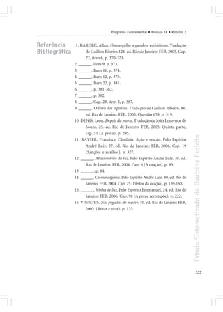 Programa Fundamental • Módulo IX • Roteiro 2


Referência       1. KARDEC, Allan. O evangelho segundo o espiritismo. Tradução
Bibliográfica         de Guillon Ribeiro.124. ed. Rio de Janeiro: FEB, 2005. Cap.
                      27, item 6, p. 370-371.
                2. ______. item 9, p. 373.
                3. ______. Item 11, p. 374.
                4. ______. Item 12, p. 375.
                5. ______. Item 22, p. 381.
                6. ______. p. 381-382.
                7. ______. p. 382.
                8. ______. Cap. 28, item 2, p. 387.
                9. ______. O livro dos espíritos. Tradução de Guillon Ribeiro. 86.
                      ed. Rio de Janeiro: FEB, 2005. Questão 659, p. 319.
                10. DENIS, Léon. Depois da morte. Tradução de João Lourenço de
                      Souza. 25. ed. Rio de Janeiro: FEB, 2005. Quinta parte,
                      cap. 51 (A prece), p. 295.




                                                                                       Estudo Sistematizado da Doutrina Espírita
                11. XAVIER, Francisco Cândido. Ação e reação. Pelo Espírito
                      André Luiz. 27. ed. Rio de Janeiro: FEB, 2006. Cap. 19
                      (Sanções e auxílios), p. 327.
                12. ______. Missionários da luz. Pelo Espírito André Luiz. 38. ed.
                      Rio de Janeiro: FEB, 2004. Cap. 6 (A oração), p. 83.
                13. ______. p. 84.
                14. ______. Os mensageiros. Pelo Espírito André Luiz. 40. ed. Rio de
                      Janeiro: FEB, 2004. Cap. 25 (Efeitos da oração), p. 159-160.
                15. ______. Vinha de luz. Pelo Espírito Emmanuel. 24. ed. Rio de
                      Janeiro: FEB, 2006. Cap. 98 (A prece recompõe), p. 222.
                16. VINÍCIUS. Nas pegadas do mestre. 10. ed. Rio de Janeiro: FEB,
                      2005. (Rezar e orar), p. 135.




                                                                                              327
 