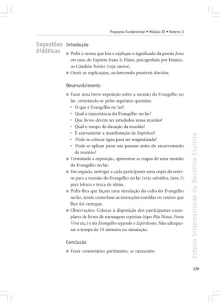 Programa Fundamental • Módulo IX • Roteiro 3


Sugestões Introdução
didáticas ■ Pedir à turma que leia e explique o significado da poesia Jesus
                   em casa, do Espírito Irene S. Pinto, psicografada por Francis-
                   co Cândido Xavier (veja anexo).
               ■   Ouvir as explicações, esclarecendo possíveis dúvidas.

               Desenvolvimento
               ■   Fazer uma breve exposição sobre a reunião do Evangelho no
                   lar, orientando-se pelas seguintes questões:
                   • O que é Evangelho no lar?
                   • Qual a importância do Evangelho no lar?
                   • Que livros devem ser estudados nessa reunião?
                   • Qual o tempo de duração da reunião?
                   • É conveniente a manifestação de Espíritos?




                                                                                       Estudo Sistematizado da Doutrina Espírita
                   • Pode-se colocar água para ser magnetizada?
                   • Pode-se aplicar passe nas pessoas antes do encerramento
                      da reunião?
               ■   Terminada a exposição, apresentar as etapas de uma reunião
                   do Evangelho no lar.
               ■   Em seguida, entregar a cada participante uma cópia do rotei-
                   ro para a reunião do Evangelho no lar (veja subsídios, item 3)
                   para leitura e troca de idéias.
               ■   Pedir-lhes que façam uma simulação do culto do Evangelho
                   no lar, tendo como base as instruções contidas no roteiro que
                   lhes foi entregue.
               ■   Observações: Colocar à disposição dos participantes exem-
                   plares de livros de mensagens espíritas (tipo Pão Nosso, Fonte
                   Viva etc.) e do Evangelho segundo o Espiritismo. Não ultrapas-
                   sar o tempo de 15 minutos na simulação.

               Conclusão
               ■   Fazer comentários pertinentes, se necessário.


                                                                                              329
 