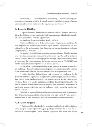 Programa Fundamental • Módulo I • Roteiro 3


      Sendo assim, a [...] Ciência Espírita se classifica [...] entre as ciências positi-
vas ou experimentais e se utiliza do método analítico ou indutivo, porque observa e
examina os fenômenos mediúnicos, faz experiências, comprova-os 10.

3. O aspecto filosófico
       O aspecto filosófico do Espiritismo vem destacado na folha de rosto de O
Livro dos Espíritos, a primeira obra do Espiritismo, quando Allan Kardec classifi-
ca a nova doutrina de Filosofia Espiritualista.
       Na conclusão dessa mesma obra, Kardec enfatiza:
       Falsíssima idéia formaria do Espiritismo quem julgasse que a sua força lhe
vem da prática das manifestações materiais e que, portanto, obstando-se a tais ma-
nifestações, se lhe terá minado a base. Sua força está na sua filosofia, no apelo que
dirige à razão, ao bom senso [...] 3.
       De fato, o [...] Espiritismo é uma doutrina essencialmente filosófica, embora
seus princípios sejam comprovados experimentalmente, o que lhe confere também o




                                                                                            Estudo Sistematizado da Doutrina Espírita
caráter científico. Quando o Homem pergunta, interroga, cogita, quer saber o «como»
e o «porquê» das coisas, dos fatos, dos acontecimentos, nasce a FILOSOFIA, que
mostra o que são as coisas e porque são as coisas o que são.
       Em verdade, o Homem quer justificar-se a si mesmo e ao mundo em que vive,
ao qual reage e do qual recebe contínuos impactos, procura compreender como as
coisas e os fatos se ordenam, em suma, deseja conhecer sempre mais e mais.
       O caráter filosófico do Espiritismo está, portanto, no estudo que faz do
Homem, sobretudo Espírito, de seus problemas, de sua origem, de sua destinação.
Esse estudo leva ao conhecimento do mecanismo das relações dos Homens que
vivem na Terra com aqueles que já se despediram dela, temporariamente, pela
morte, estabelecendo as bases desse permanente relacionamento, e demonstra a
existência, inquestionável, de algo que tudo cria e tudo comanda, inteligente-
mente – DEUS.
       Definindo as responsabilidades do Espírito – quando encarnado (alma) e tam-
bém do desencarnado, o Espiritismo é Filosofia, uma regra moral de vida e compor-
tamento para os seres da Criação, dotados de sentimento, razão e consciência 8.

4. O aspecto religioso
     O Espiritismo [diz Allan Kardec] é uma doutrina filosófica de efeitos religiosos,
como qualquer filosofia espiritualista, pelo que forçosamente vai ter às bases funda-
mentais de todas as religiões: Deus, a alma e a vida futura. Mas, não é uma religião
                                                                                                          33
 