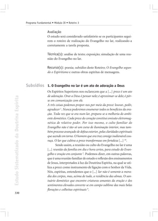 Programa Fundamental • Módulo IX • Roteiro 3


                                                             Avaliação
                                                             O estudo será considerado satisfatório se os participantes segui-
                                                             rem o roteiro de realização do Evangelho no lar, realizando-a
                                                             corretamente a tarefa proposta.

                                                             Técnica(s): análise de texto; exposição; simulação de uma reu-
                                                             nião do Evangelho no lar.

                                                             Recurso(s): poesia; subsídios deste Roteiro; O Evangelho segun-
                                                             do o Espiritismo e outras obras espíritas de mensagens.



                                            Subsídios 1. O Evangelho no lar é um ato de adoração a Deus
                                                             Os Espíritos Superiores nos esclarecem que a [...] prece é um ato
                                                             de adoração. Orar a Deus é pensar nele; é aproximar-se dele; é pôr-
Estudo Sistematizado da Doutrina Espírita




                                                             se em comunicação com ele.
                                                             A três coisas podemos propor-nos por meio da prece: louvar, pedir,
                                                             agradecer 2. Nunca poderemos enumerar todos os benefícios da ora-
                                                             ção. Toda vez que se ora num lar, prepara-se a melhoria do ambi-
                                                             ente doméstico. Cada prece do coração constitui emissão eletromag-
                                                             nética de relativo poder. Por isso mesmo, o culto familiar do
                                                             Evangelho não é tão-só um curso de iluminação interior, mas tam-
                                                             bém processo avançado de defesa exterior, pelas claridades espirituais
                                                             que acende em torno. O homem que ora traz consigo inalienável cou-
                                                             raça. O lar que cultiva a prece transformase em fortaleza [...] 10.
                                                                     Sendo assim, a reunião ou culto do Evangelho no lar é uma
                                                             [...] reunião da família em dia e hora certos, para estudo do Evan-
                                                             gelho e oração em conjunto 3. Podemos dizer, em outras palavras,
                                                             que é uma reunião familiar de estudo e reflexão dos ensinamentos
                                                             de Jesus, interpretados à luz da Doutrina Espírita, na qual se uti-
                                                             liza a prece como instrumento de ligação com o Senhor da Vida.
                                                             Nós, espíritas, entendemos que o [...] lar não é somente a mora-
                                                             dia dos corpos, mas, acima de tudo, a residência das almas. O san-
                                                             tuário doméstico que encontre criaturas amantes da oração e dos
                                                             sentimentos elevados converte-se em campo sublime das mais belas
                                                             florações e colheitas espirituais 9.
330
 