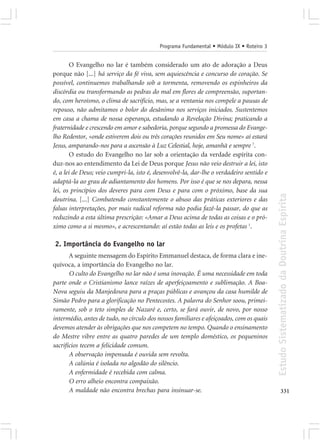 Programa Fundamental • Módulo IX • Roteiro 3


        O Evangelho no lar é também considerado um ato de adoração a Deus
porque não [...] há serviço da fé viva, sem aquiescência e concurso do coração. Se
possível, continuemos trabalhando sob a tormenta, removendo os espinheiros da
discórdia ou transformando as pedras do mal em flores de compreensão, suportan-
do, com heroísmo, o clima de sacrifício, mas, se a ventania nos compele a pausas de
repouso, não admitamos o bolor do desânimo nos serviços iniciados. Sustentemos
em casa a chama de nossa esperança, estudando a Revelação Divina; praticando a
fraternidade e crescendo em amor e sabedoria, porque segundo a promessa do Evange-
lho Redentor, «onde estiverem dois ou três corações reunidos em Seu nome» aí estará
Jesus, amparando-nos para a ascensão à Luz Celestial, hoje, amanhã e sempre 7.
        O estudo do Evangelho no lar sob a orientação da verdade espírita con-
duz-nos ao entendimento da Lei de Deus porque Jesus não veio destruir a lei, isto
é, a lei de Deus; veio cumpri-la, isto é, desenvolvê-la, dar-lhe o verdadeiro sentido e
adaptá-la ao grau de adiantamento dos homens. Por isso é que se nos depara, nessa
lei, os princípios dos deveres para com Deus e para com o próximo, base da sua




                                                                                          Estudo Sistematizado da Doutrina Espírita
doutrina. [...] Combatendo constantemente o abuso das práticas exteriores e das
falsas interpretações, por mais radical reforma não podia fazê-la passar, do que as
reduzindo a esta última prescrição: «Amar a Deus acima de todas as coisas e o pró-
ximo como a si mesmo», e acrescentando: aí estão todas as leis e os profetas 1.

2. Importância do Evangelho no lar
       A seguinte mensagem do Espírito Emmanuel destaca, de forma clara e ine-
quívoca, a importância do Evangelho no lar.
       O culto do Evangelho no lar não é uma inovação. É uma necessidade em toda
parte onde o Cristianismo lance raízes de aperfeiçoamento e sublimação. A Boa-
Nova seguiu da Manjedoura para a praças públicas e avançou da casa humilde de
Simão Pedro para a glorificação no Pentecostes. A palavra do Senhor soou, primei-
ramente, sob o teto simples de Nazaré e, certo, se fará ouvir, de novo, por nosso
intermédio, antes de tudo, no círculo dos nossos familiares e afeiçoados, com os quais
devemos atender às obrigações que nos competem no tempo. Quando o ensinamento
do Mestre vibre entre as quatro paredes de um templo doméstico, os pequeninos
sacrifícios tecem a felicidade comum.
       A observação impensada é ouvida sem revolta.
       A calúnia é isolada no algodão do silêncio.
       A enfermidade é recebida com calma.
       O erro alheio encontra compaixão.
       A maldade não encontra brechas para insinuar-se.                                          331
 