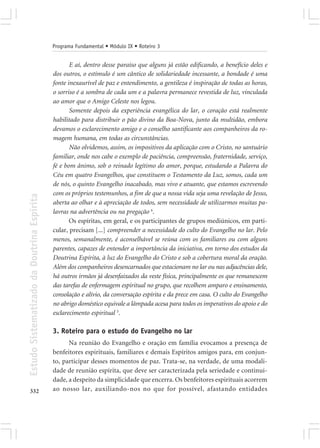 Programa Fundamental • Módulo IX • Roteiro 3


                                                   E aí, dentro desse paraíso que alguns já estão edificando, a benefício deles e
                                            dos outros, o estímulo é um cântico de solidariedade incessante, a bondade é uma
                                            fonte inexaurível de paz e entendimento, a gentileza é inspiração de todas as horas,
                                            o sorriso é a sombra de cada um e a palavra permanece revestida de luz, vinculada
                                            ao amor que o Amigo Celeste nos legou.
                                                   Somente depois da experiência evangélica do lar, o coração está realmente
                                            habilitado para distribuir o pão divino da Boa-Nova, junto da multidão, embora
                                            devamos o esclarecimento amigo e o conselho santificante aos companheiros da ro-
                                            magem humana, em todas as circunstâncias.
                                                   Não olvidemos, assim, os impositivos da aplicação com o Cristo, no santuário
                                            familiar, onde nos cabe o exemplo de paciência, compreensão, fraternidade, serviço,
                                            fé e bom ânimo, sob o reinado legítimo do amor, porque, estudando a Palavra do
                                            Céu em quatro Evangelhos, que constituem o Testamento da Luz, somos, cada um
                                            de nós, o quinto Evangelho inacabado, mas vivo e atuante, que estamos escrevendo
                                            com os próprios testemunhos, a fim de que a nossa vida seja uma revelação de Jesus,
Estudo Sistematizado da Doutrina Espírita




                                            aberta ao olhar e à apreciação de todos, sem necessidade de utilizarmos muitas pa-
                                            lavras na advertência ou na pregação 6.
                                                   Os espíritas, em geral, e os participantes de grupos mediúnicos, em parti-
                                            cular, precisam [...] compreender a necessidade do culto do Evangelho no lar. Pelo
                                            menos, semanalmente, é aconselhável se reúna com os familiares ou com alguns
                                            parentes, capazes de entender a importância da iniciativa, em torno dos estudos da
                                            Doutrina Espírita, à luz do Evangelho do Cristo e sob a cobertura moral da oração.
                                            Além dos companheiros desencarnados que estacionam no lar ou nas adjacências dele,
                                            há outros irmãos já desenfaixados da veste física, principalmente os que remanescem
                                            das tarefas de enfermagem espiritual no grupo, que recolhem amparo e ensinamento,
                                            consolação e alívio, da conversação espírita e da prece em casa. O culto do Evangelho
                                            no abrigo doméstico equivale a lâmpada acesa para todos os imperativos do apoio e do
                                            esclarecimento espiritual 5.

                                            3. Roteiro para o estudo do Evangelho no lar
                                                  Na reunião do Evangelho e oração em família evocamos a presença de
                                            benfeitores espirituais, familiares e demais Espíritos amigos para, em conjun-
                                            to, participar desses momentos de paz. Trata-se, na verdade, de uma modali-
                                            dade de reunião espírita, que deve ser caracterizada pela seriedade e continui-
                                            dade, a despeito da simplicidade que encerra. Os benfeitores espirituais acorrem
332                                         ao nosso lar, auxiliando-nos no que for possível, afastando entidades
 