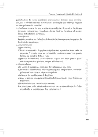 Programa Fundamental • Módulo IX • Roteiro 3


perturbadoras do reduto doméstico, amparando os Espíritos mais necessita-
dos, que se revelam sensíveis às vibrações e elucidações que o serviço religioso
do Evangelho no lar propicia 8.
1. Finalidade: trata-se de uma reunião com o objetivo de reunir a família em
   torno dos ensinamentos evangélicos à luz da Doutrina Espírita, e sob a assis-
   tência de benfeitores espirituais.
2. Participantes
   Poderão participar do Culto [ou da Reunião] todas as pessoas integrantes do
   lar, inclusive as crianças.
3. Desenvolvimento
   a) prece inicial;
   b)leitura e comentário de página evangélica com a participação de todos os
      presentes. A reunião pode ser enriquecida, conforme o caso, com poesia,
      história ou narrativa de fatos reais;
   c) prece de encerramento (ocasião em que se pode orar pelos que não pude-




                                                                                      Estudo Sistematizado da Doutrina Espírita
      ram estar presentes: parentes, amigos, vizinhos etc).
4. Recomendações
   a) o tempo de duração do Culto não deve ultrapassar uma hora;
   b)recomenda-se a leitura de «O Evangelho segundo o Espiritismo», do «Evan-
      gelho em Casa» e outras páginas evangélicas;
   c) abster-se de manifestações de Espíritos;
   d)pode-se colocar água para ser fluidificada [magnetizada] pelos Benfeitores
      Espirituais;
   e) é conveniente que a reunião seja semanal;
   f) a presença de visita não deverá ser motivo para a não realização do Culto,
      convidando-se os visitantes a dele participarem 4.




                                                                                             333
 