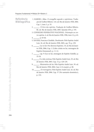 Programa Fundamental • Módulo IX • Roteiro 3


                                            Referência             1. KARDEC, Allan. O evangelho segundo o espiritismo. Tradu-
                                            Bibliográfica                ção de Guillon Ribeiro. 124. ed. Rio de Janeiro: FEB, 2004.
                                                                         Cap. 1, item 3, p. 55.
                                                                  2. ______. O livro dos espíritos. Tradução de Guillon Ribeiro.
                                                                         86. ed. Rio de Janeiro: FEB, 2005. Questão 659, p. 319.
                                                                  3. CONSELHO FEDERATIVO NACIONAL. Orientação ao cen-
                                                                         tro espírita. 4. ed. Rio de Janeiro: FEB, 1996, item 12, p. 65.
                                                                  4. ______. p. 65-66.
                                                                  5. XAVIER, Francisco Cândido. Desobsessão. Pelo Espírito André
                                                                         Luiz. 26. ed. Rio de Janeiro: FEB, 2005, cap. 70, p. 239.
                                                                  6. ______. Luz no lar. Por diversos Espíritos. 10. ed. Rio de Janei-
                                                                         ro: FEB, 2006, Cap. 1 (Culto cristão no lar, mensagem do
                                                                         Espírito Emmanuel), p. 11-12.
                                                                  7. ______. cap. 9 (Luz no lar, mensagem do Espírito Scheilla), p.
                                                                         33-34.
Estudo Sistematizado da Doutrina Espírita




                                                                  8. ______. E a vida continua. Pelo Espírito André Luiz. 29. ed. Rio
                                                                         de Janeiro: FEB, 2003. Cap. 13, p. 128-129.
                                                                  9. ______. Missionários da luz. Pelo Espírito André Luiz. 39. ed.
                                                                         Rio de Janeiro: FEB, 2004. Cap. 6 (A oração), p. 80.
                                                                  10. ______. Os mensageiros. Pelo Espírito André Luiz. 42. ed. Rio
                                                                         de Janeiro: FEB, 2006. Cap. 37 (No santuário doméstico),
                                                                         p. 232.




334
 