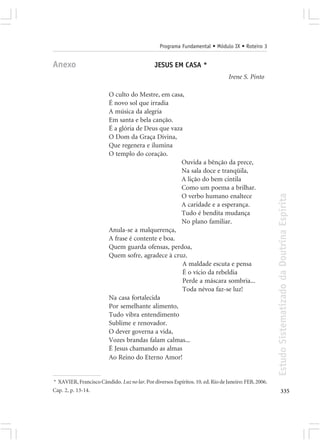 Programa Fundamental • Módulo IX • Roteiro 3


Anexo                                          JESUS EM CASA *
                                                                                 Irene S. Pinto

                         O culto do Mestre, em casa,
                         É novo sol que irradia
                         A música da alegria
                         Em santa e bela canção.
                         É a glória de Deus que vaza
                         O Dom da Graça Divina,
                         Que regenera e ilumina
                         O templo do coração.
                                                    Ouvida a bênção da prece,
                                                    Na sala doce e tranqüila,
                                                    A lição do bem cintila
                                                    Como um poema a brilhar.




                                                                                                      Estudo Sistematizado da Doutrina Espírita
                                                    O verbo humano enaltece
                                                    A caridade e a esperança.
                                                    Tudo é bendita mudança
                                                    No plano familiar.
                         Anula-se a malquerença,
                         A frase é contente e boa.
                         Quem guarda ofensas, perdoa,
                         Quem sofre, agradece à cruz.
                                                    A maldade escuta e pensa
                                                    É o vício da rebeldia
                                                    Perde a máscara sombria...
                                                    Toda névoa faz-se luz!
                         Na casa fortalecida
                         Por semelhante alimento,
                         Tudo vibra entendimento
                         Sublime e renovador.
                         O dever governa a vida,
                         Vozes brandas falam calmas...
                         É Jesus chamando as almas
                         Ao Reino do Eterno Amor!


* XAVIER, Francisco Cândido. Luz no lar. Por diversos Espíritos. 10. ed. Rio de Janeiro: FEB, 2006.
Cap. 2, p. 13-14.                                                                                            335
 